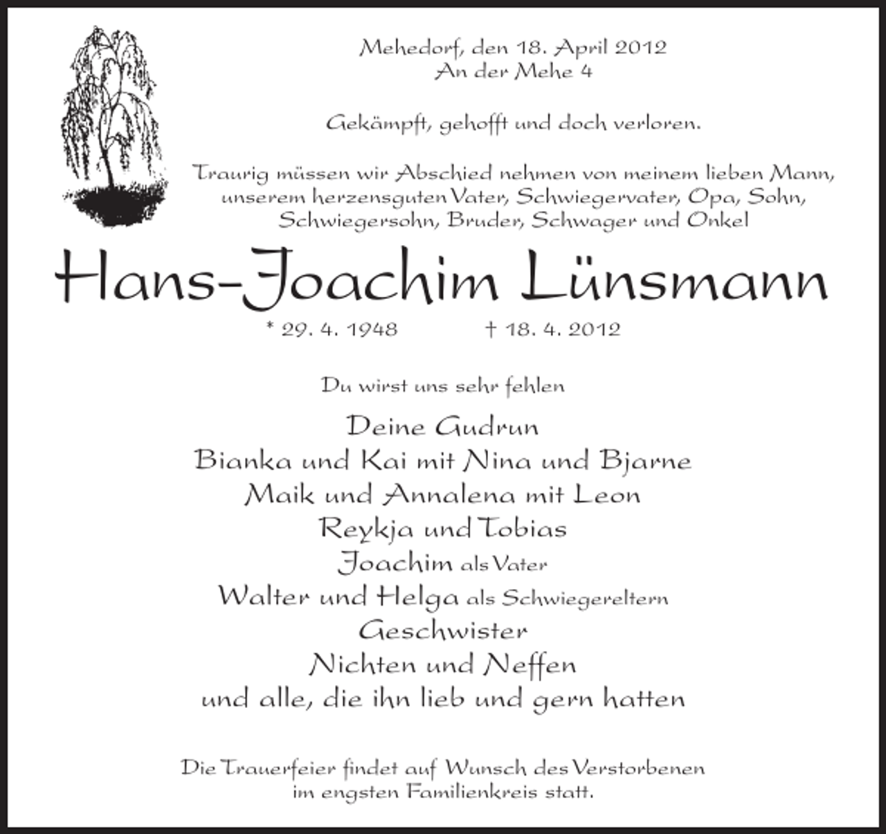 <p>Mehedorf, den 18. April 2012<br />An der Mehe 4<br />Gekämpft, gehofft und doch verloren.<br />Traurig müssen wir Abschied nehmen von meinem lieben Mann,<br />unserem herzensguten Vater, Schwiegervater, Opa, Sohn,<br />Schwiegersohn, Bruder, Schwager und Onkel</p>
<p>Hans-Joachim Lünsmann<br />* 29. 4. 1948</p>
<p>† 18. 4. 2012</p>
<p>Du wirst uns sehr fehlen</p>
<p>Deine Gudrun<br />Bianka und Kai mit Nina und Bjarne<br />Maik und Annalena mit Leon<br />Reykja und Tobias<br />Joachim als Vater<br />Walter und Helga als Schwiegereltern<br />Geschwister<br />Nichten und Neffen<br />und alle, die ihn lieb und gern hatten<br />Die Trauerfeier ﬁndet auf Wunsch des Verstorbenen<br />im engsten Familienkreis statt.</p>