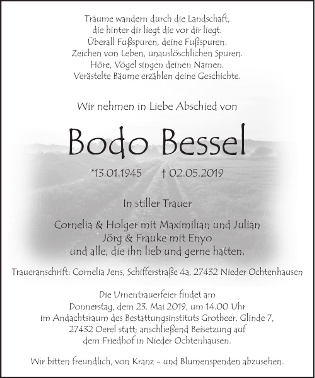 <p>Träume wandern durch die Landschaft,<br />die hinter dir liegt die vor dir liegt.<br />Überall Fußspuren, deine Fußspuren.<br />Zeichen von Leben, unauslöschlichen Spuren.<br />Höre, Vögel singen deinen Namen.<br />Verästelte Bäume erzählen deine Geschichte.</p><p>Wir nehmen in Liebe Abschied von</p><p>Bodo Bessel<br />*13.01.1945</p><p>† 02.05.2019</p><p>In stiller Trauer<br />Cornelia &amp; Holger mit Maximilian und Julian<br />Jörg &amp; Frauke mit Enyo<br />und alle, die ihn lieb und gerne hatten.<br />Traueranschrift: Cornelia Jens, Schifferstraße 4a, 27432 Nieder Ochtenhausen<br />Die Urnentrauerfeier findet am<br />Donnerstag, dem 23. Mai 2019, um 14.00 Uhr<br />im Andachtsraum des Bestattungsinstituts Grotheer, Glinde 7,<br />27432 Oerel statt; anschließend Beisetzung auf<br />dem Friedhof in Nieder Ochtenhausen.<br />Wir bitten freundlich, von Kranz - und Blumenspenden abzusehen.</p>
