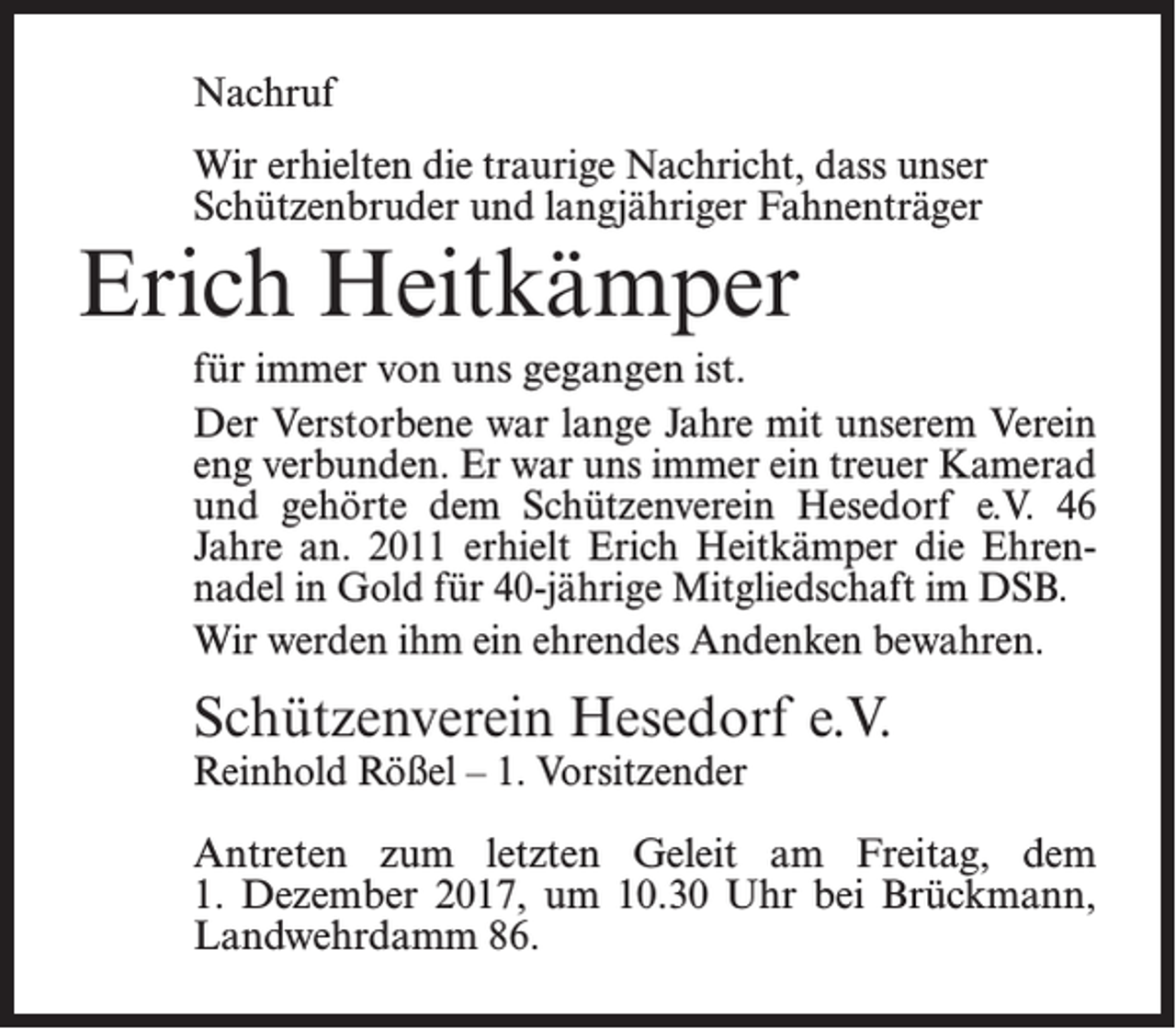 <p>Nachruf<br />Wir erhielten die traurige Nachricht, dass unser<br />Schützenbruder und langjähriger Fahnenträger</p><p>Erich Heitkämper</p><p>für immer von uns gegangen ist.<br />Der Verstorbene war lange Jahre mit unserem Verein<br />eng verbunden. Er war uns immer ein treuer Kamerad­<br />und gehörte dem Schützenverein Hesedorf e.V. 46<br />Jahre an. 2011 erhielt Erich Heitkämper die Ehren­<br />nadel in Gold für 40-jährige Mitgliedschaft im DSB.<br />Wir werden ihm ein ehrendes Andenken bewahren.</p><p>Schützenverein Hesedorf e.V.<br />Reinhold Rößel – 1. Vorsitzender</p><p>Antreten zum letzten Geleit am Freitag, dem<br />1. Dezember 2017, um 10.30 Uhr bei Brückmann,<br />Landwehrdamm 86.</p>