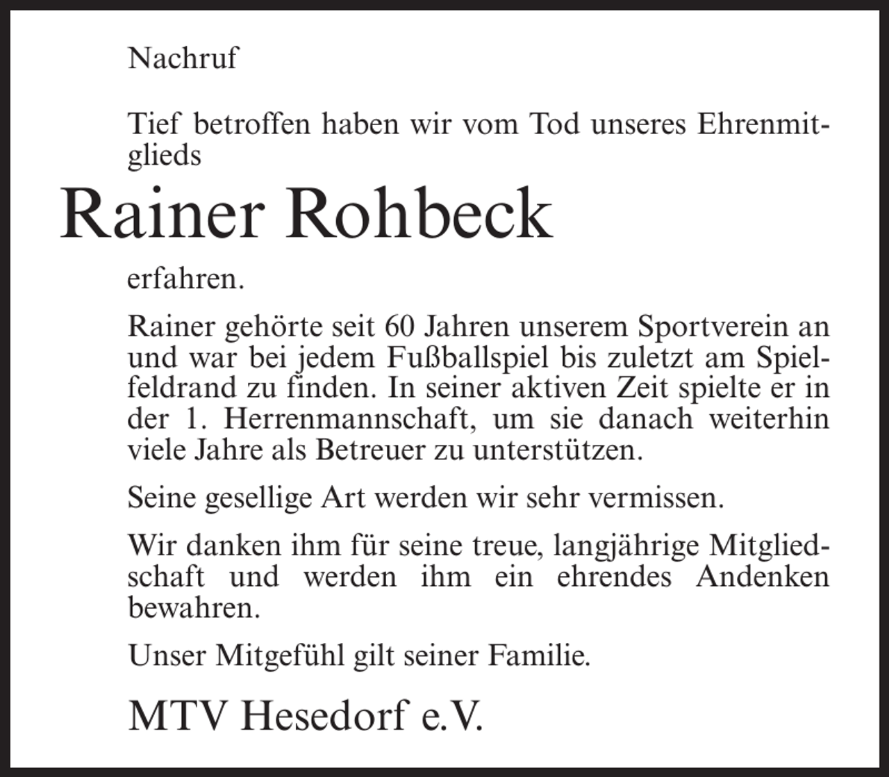 <p>Nachruf<br />Tief betroffen haben wir vom Tod unseres Ehrenmitglieds</p><p>Rainer Rohbeck<br />erfahren.</p><p>Rainer gehörte seit 60 Jahren unserem Sportverein an<br />und war bei jedem Fußballspiel bis zuletzt am Spielfeldrand zu finden. In seiner aktiven Zeit spielte er in<br />der 1. Herrenmannschaft, um sie danach weiterhin<br />viele Jahre als Betreuer zu unterstützen.<br />Seine gesellige Art werden wir sehr vermissen.<br />Wir danken ihm für seine treue, langjährige Mitgliedschaft und werden ihm ein ehrendes Andenken<br />bewahren.<br />Unser Mitgefühl gilt seiner Familie.</p><p>MTV Hesedorf e.V.</p>