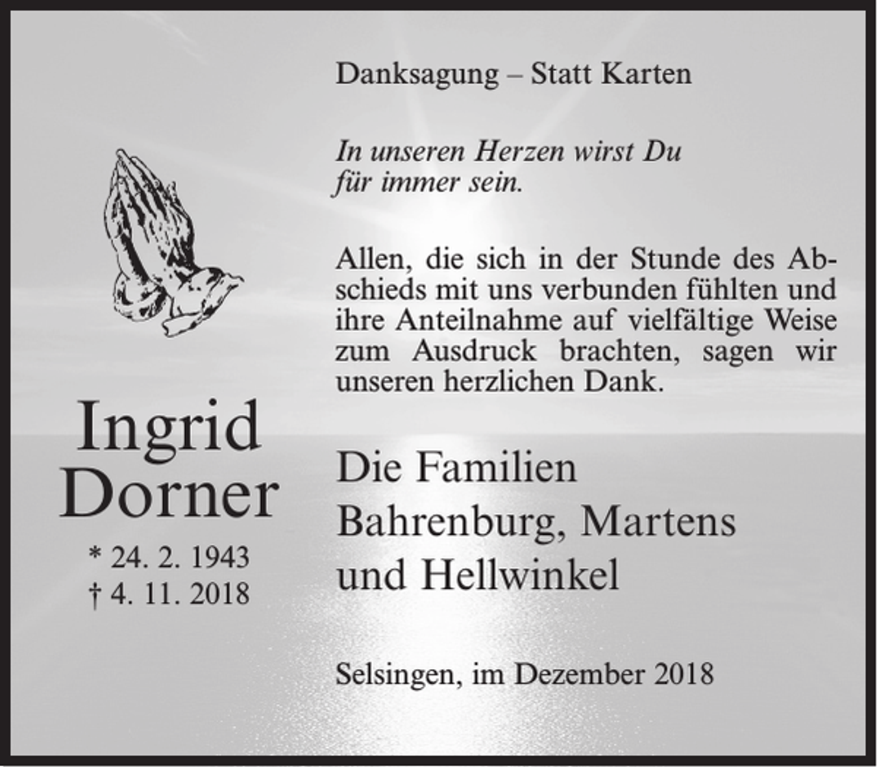 <p>Danksagung – Statt Karten<br />In unseren Herzen wirst Du<br />für immer sein.</p><p>Ingrid<br />Dorner<br />* 24. 2. 1943<br />† 4. 11. 2018</p><p>Allen, die sich in der Stunde des Abschieds mit uns verbunden fühlten und<br />ihre Anteilnahme auf vielfältige Weise<br />zum Ausdruck brachten, sagen wir<br />unseren herzlichen Dank.</p><p>Die Familien<br />Bahrenburg, Martens<br />und Hellwinkel<br />Selsingen, im Dezember 2018</p>