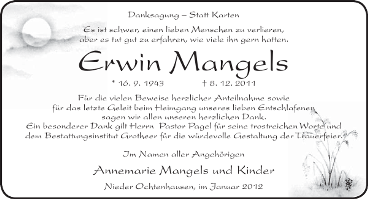 <p>Danksagung – Statt Karten<br />Es ist schwer, einen lieben Menschen zu verlieren,<br />aber es tut gut zu erfahren, wie viele ihn gern hatten.</p><p>Erwin Mangels<br />* 16. 9. 1943</p><p>† 8. 12. 2011</p><p>Für die vielen Beweise herzlicher Anteilnahme sowie<br />für das letzte Geleit beim Heimgang unseres lieben Entschlafenen<br />sagen wir allen unseren herzlichen Dank.<br />Ein besonderer Dank gilt Herrn Pastor Pagel für seine trostreichen Worte und<br />dem Bestattungsinstitut Grotheer für die würdevolle Gestaltung der Trauerfeier.<br />Im Namen aller Angehörigen</p><p>Annemarie Mangels und Kinder<br />Nieder Ochtenhausen, im Januar 2012</p>