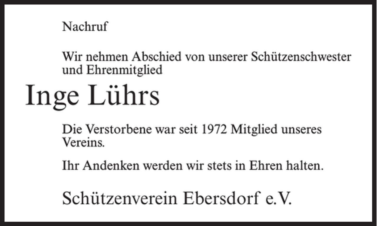 <p>Nachruf<br />Wir nehmen Abschied von unserer Schützenschwester<br />und Ehrenmitglied</p><p>Inge Lührs<br />Die Verstorbene war seit 1972 Mitglied unseres<br />Vereins.<br />Ihr Andenken werden wir stets in Ehren halten.</p><p>Schützenverein Ebersdorf e.V.</p>