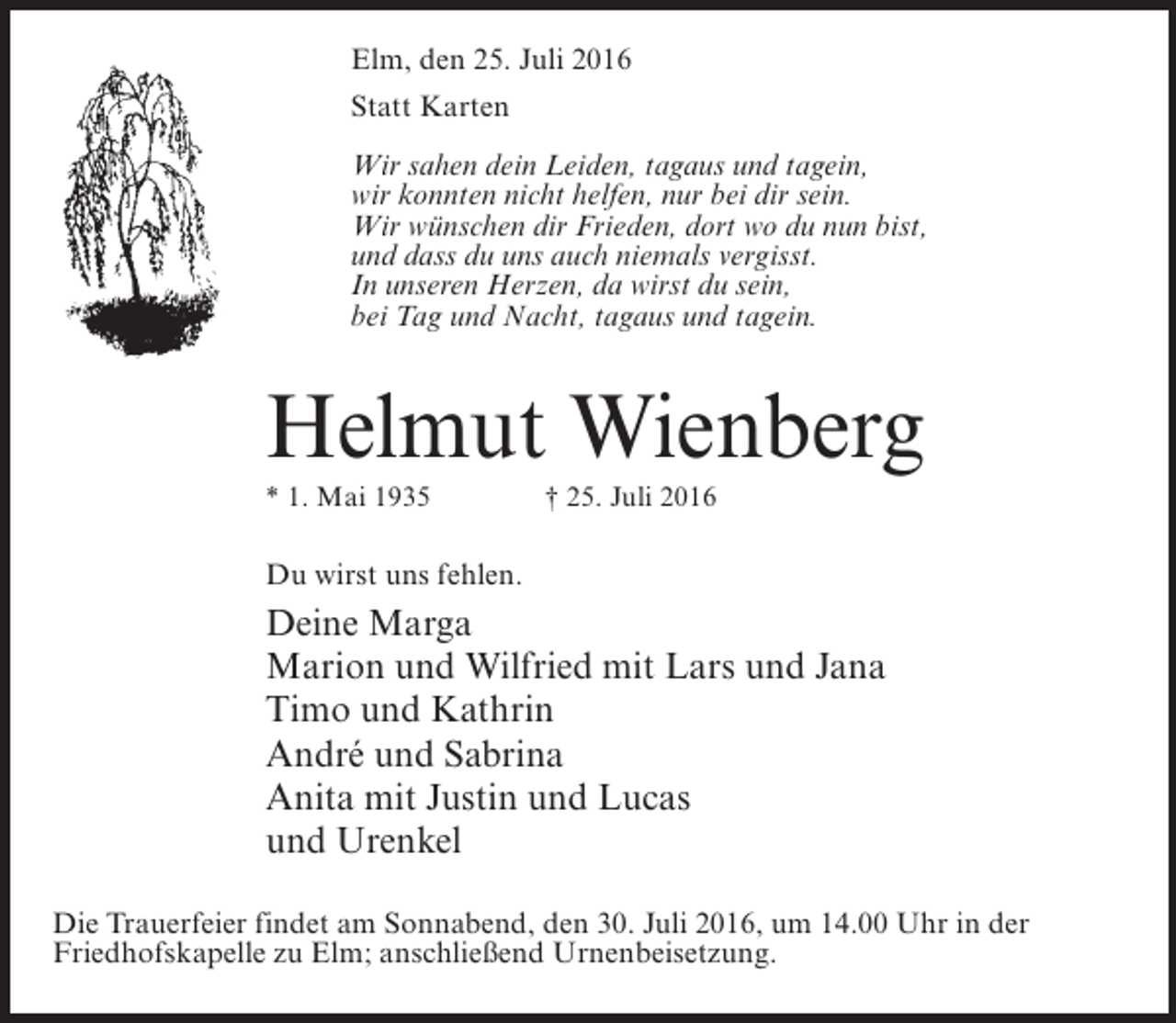 <p>Elm, den 25. Juli 2016<br />Statt Karten<br />Wir sahen dein Leiden, tagaus und tagein,<br />wir konnten nicht helfen, nur bei dir sein.<br />Wir wünschen dir Frieden, dort wo du nun bist,<br />und dass du uns auch niemals vergisst.<br />In unseren Herzen, da wirst du sein,<br />bei Tag und Nacht, tagaus und tagein.</p><p>Helmut Wienberg<br />* 1. Mai 1935 † 25. Juli 2016</p><p>Du wirst uns fehlen.</p><p>Deine Marga<br />Marion und Wilfried mit Lars und Jana<br />Timo und Kathrin<br />André und Sabrina<br />Anita mit Justin und Lucas<br />und Urenkel<br />Die Trauerfeier findet am Sonnabend, den 30. Juli 2016, um 14.00 Uhr in der<br />Friedhofskapelle zu Elm; anschließend Urnenbeisetzung.</p>