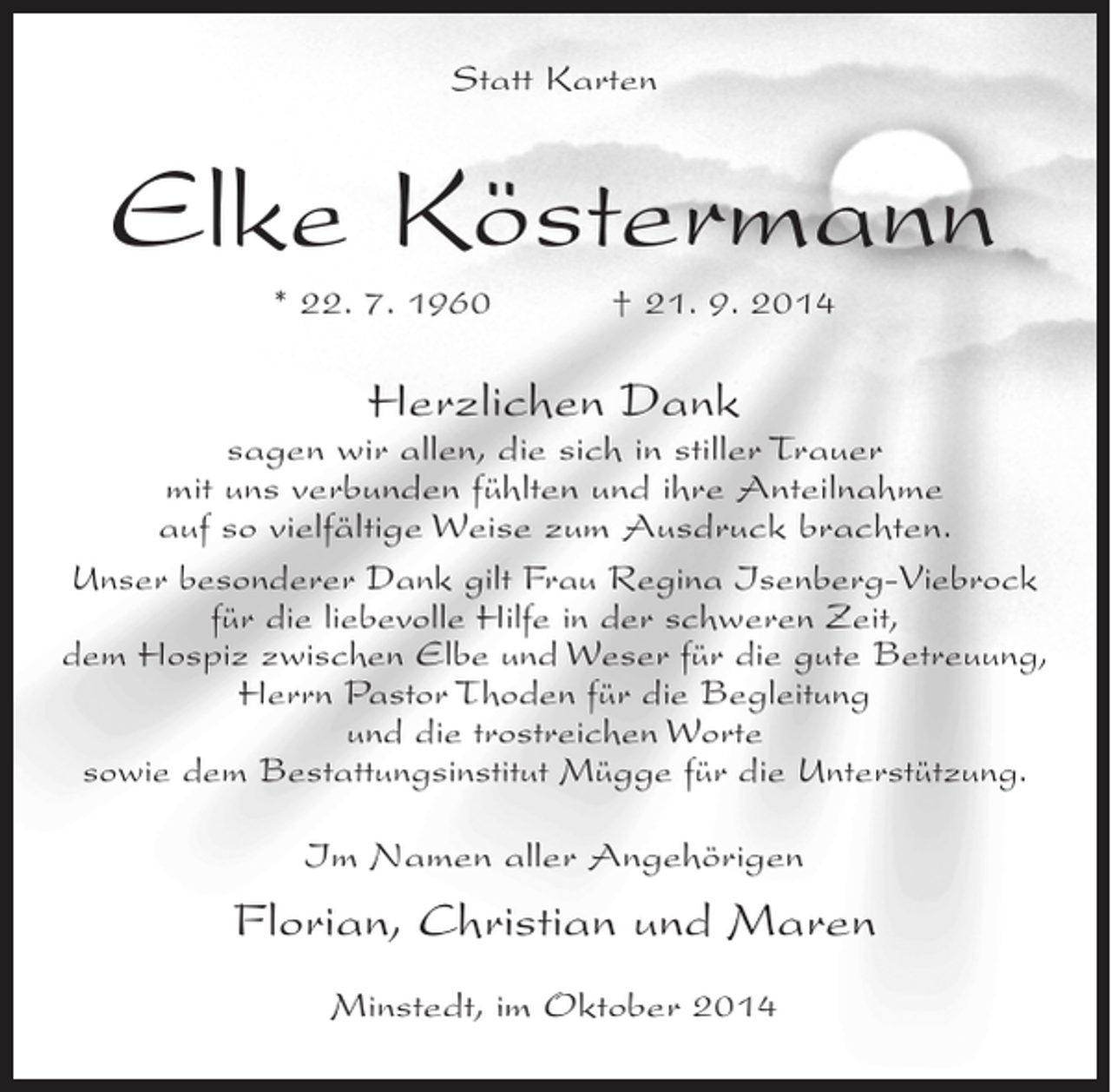 <p>Statt Karten</p><p>Elke Köstermann<br />* 22. 7. 1960 † 21. 9. 2014</p><p>Herzlichen Dank</p><p>sagen wir allen, die sich in stiller Trauer<br />mit uns verbunden fühlten und ihre Anteilnahme<br />auf so vielfältige Weise zum Ausdruck brachten.<br />Unser besonderer Dank gilt Frau Regina Isenberg-Viebrock<br />für die liebevolle Hilfe in der schweren Zeit,<br />dem Hospiz zwischen Elbe und Weser für die gute Betreuung,<br />Herrn Pastor Thoden für die Begleitung<br />und die trostreichen Worte<br />sowie dem Bestattungsinstitut Mügge für die Unterstützung.<br />Im Namen aller Angehörigen</p><p>Florian, Christian und Maren<br />Minstedt, im Oktober 2014</p>