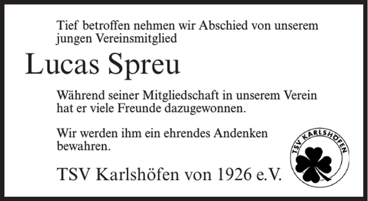<p>Tief betroffen nehmen wir Abschied von unserem<br />jungen Vereinsmitglied</p><p>Lucas Spreu<br />Während seiner Mitgliedschaft in unserem Verein<br />hat er viele Freunde dazugewonnen.<br />Wir werden ihm ein ehrendes Andenken<br />bewahren.</p><p>TSV Karlshöfen von 1926 e.V.</p>