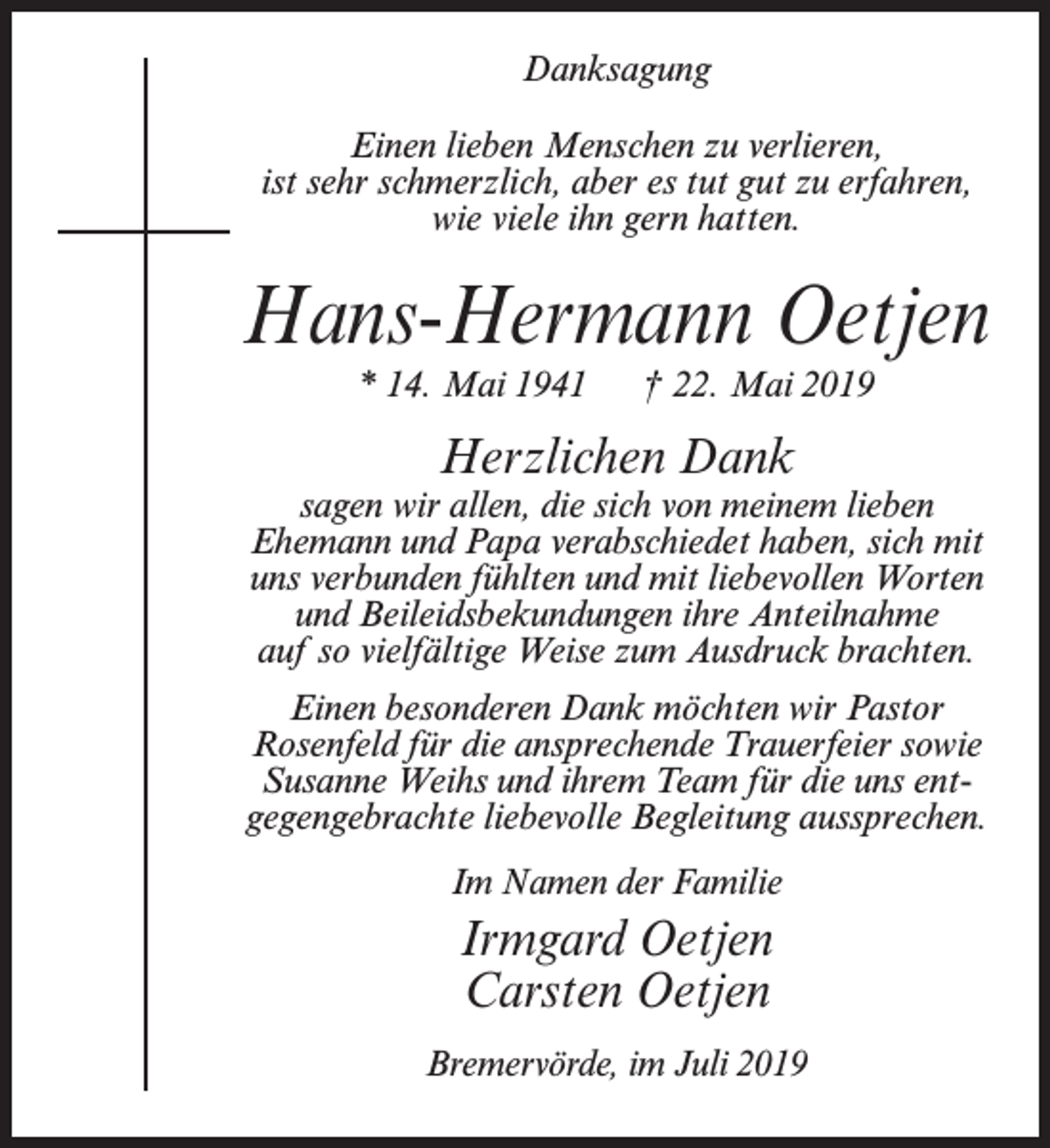 <p>Danksagung<br />Einen lieben Menschen zu verlieren,<br />ist sehr schmerzlich, aber es tut gut zu erfahren,<br />wie viele ihn gern hatten.</p><p>Hans-Hermann Oetjen<br />* 14. Mai 1941</p><p>† 22. Mai 2019</p><p>Herzlichen Dank</p><p>sagen wir allen, die sich von meinem lieben<br />Ehemann und Papa verabschiedet haben, sich mit<br />uns verbunden fühlten und mit liebevollen Worten<br />und Beileidsbekundungen ihre Anteilnahme<br />auf so vielfältige Weise zum Ausdruck brachten.<br />Einen besonderen Dank möchten wir Pastor<br />Rosenfeld für die ansprechende Trauerfeier sowie<br />Susanne Weihs und ihrem Team für die uns entgegengebrachte liebevolle Begleitung aussprechen.<br />Im Namen der Familie</p><p>Irmgard Oetjen<br />Carsten Oetjen<br />Bremervörde, im Juli 2019</p>