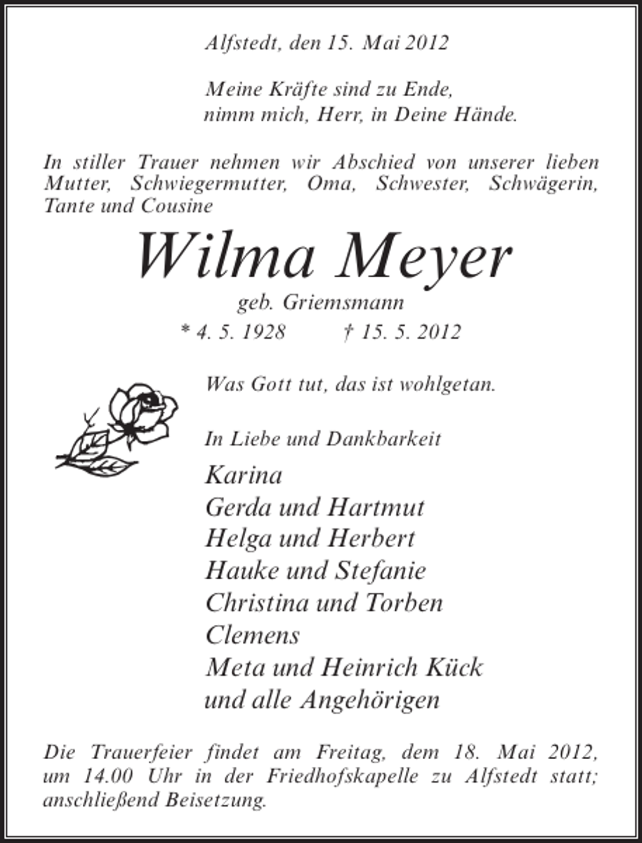 <p>Alfstedt, den 15. Mai 2012<br />Meine Kräfte sind zu Ende,<br />nimm mich, Herr, in Deine Hände.<br />In stiller Trauer nehmen wir Abschied von unserer lieben<br />Mutter, Schwiegermutter, Oma, Schwester, Schwägerin,<br />Tante und Cousine</p><p>Wilma Meyer<br />geb. Griemsmann</p><p>* 4. 5. 1928</p><p>† 15. 5. 2012</p><p>Was Gott tut, das ist wohlgetan.<br />In Liebe und Dankbarkeit</p><p>Karina<br />Gerda und Hartmut<br />Helga und Herbert<br />Hauke und Stefanie<br />Christina und Torben<br />Clemens<br />Meta und Heinrich Kück<br />und alle Angehörigen<br />Die Trauerfeier findet am Freitag, dem 18. Mai 2012,<br />um 14.00 Uhr in der Friedhofskapelle zu Alfstedt statt;<br />anschließend Beisetzung.</p>