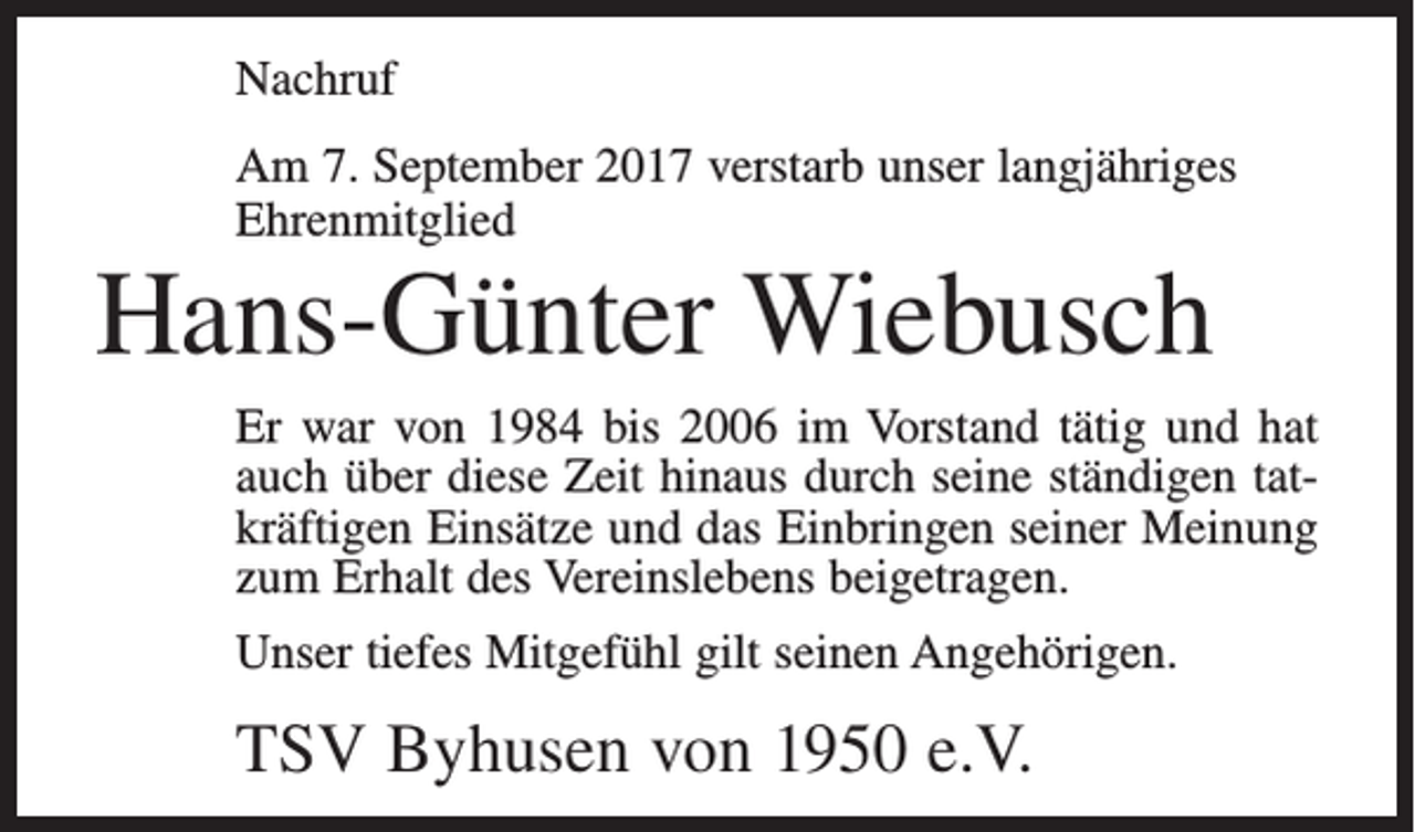<p>Nachruf<br />Am 7. September 2017 verstarb unser langjähriges<br />Ehrenmitglied</p><p>Hans-Günter Wiebusch<br />Er war von 1984 bis 2006 im Vorstand tätig und hat<br />auch über diese Zeit hinaus durch seine ständigen tatkräftigen Einsätze und das Einbringen seiner Meinung<br />zum Erhalt des Vereinslebens beigetragen.<br />Unser tiefes Mitgefühl gilt seinen Angehörigen.</p><p>TSV Byhusen von 1950 e.V.</p>