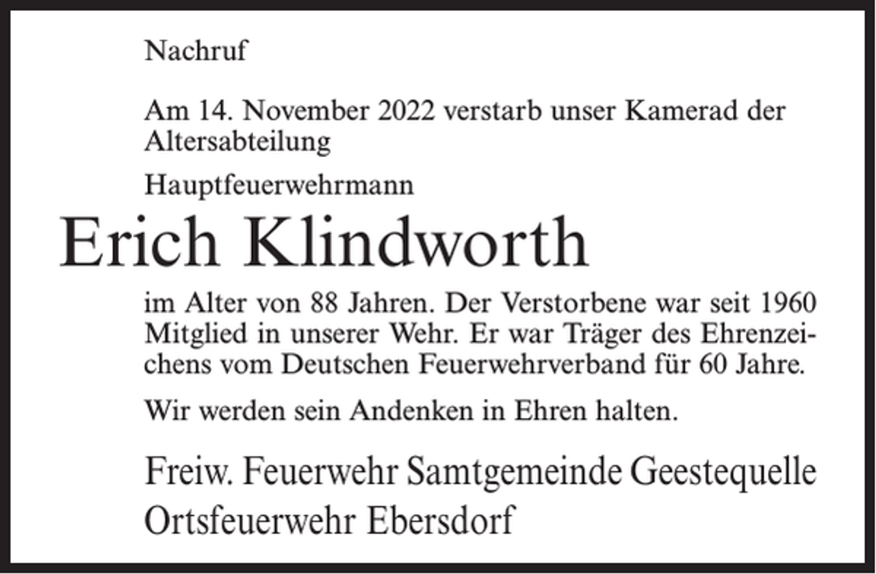 <p>Nachruf<br />Am 14. November 2022 verstarb unser Kamerad der<br />Altersabteilung<br />Hauptfeuerwehrmann</p><p>Erich Klindworth<br />im Alter von 88 Jahren. Der Verstorbene war seit 1960<br />Mitglied in unserer Wehr. Er war Träger des Ehrenzeichens vom Deutschen Feuerwehrverband für 60 Jahre.<br />Wir werden sein Andenken in Ehren halten.</p><p>Freiw. Feuerwehr Samtgemeinde Geestequelle<br />Ortsfeuerwehr Ebersdorf</p>