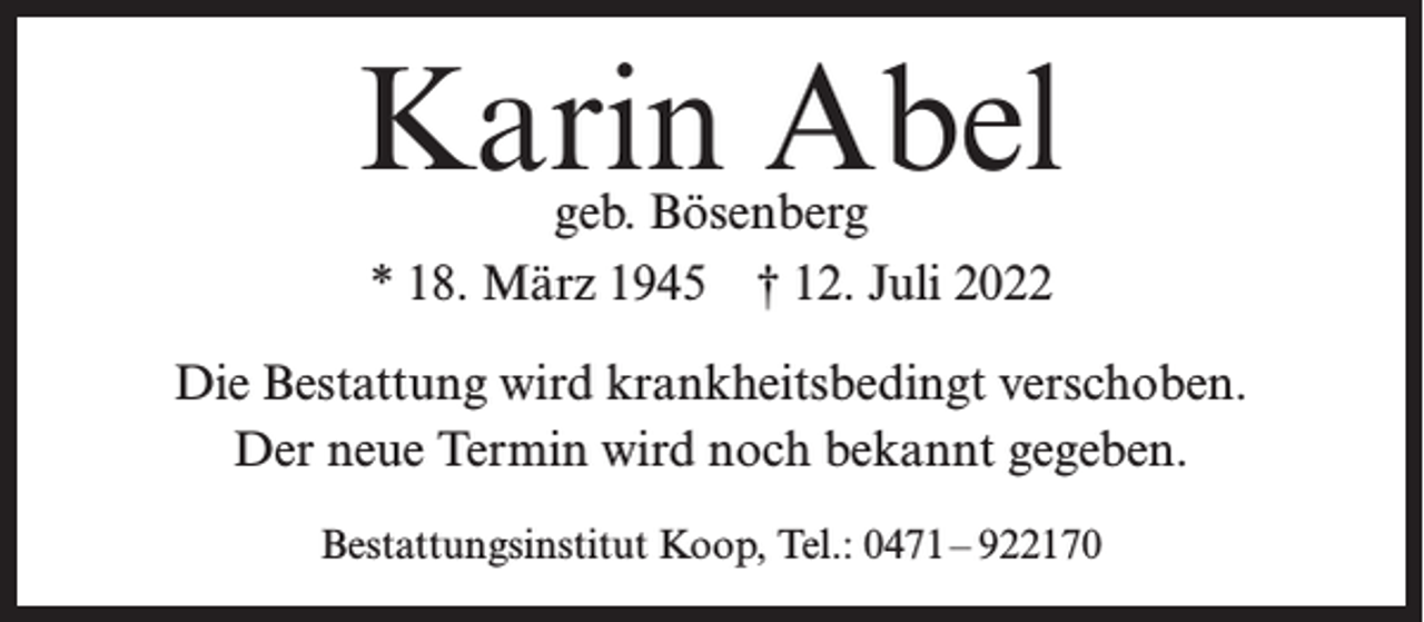 <p>Karin Abel<br />geb. Bösenberg<br />* 18. März 1945 † 12. Juli 2022</p><p>Die Bestattung wird krankheitsbedingt verschoben.<br />Der neue Termin wird noch bekannt gegeben.<br />Bestattungsinstitut Koop, Tel.: 0471– 922170</p>