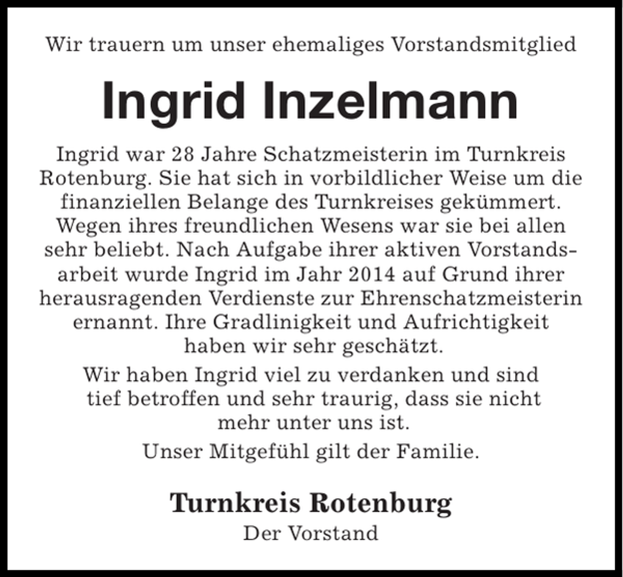 <p>Wir trauern um unser ehemaliges Vorstandsmitglied</p><p>Ingrid Inzelmann<br />Ingrid war 28 Jahre Schatzmeisterin im Turnkreis<br />Rotenburg. Sie hat sich in vorbildlicher Weise um die<br />finanziellen Belange des Turnkreises gekümmert.<br />Wegen ihres freundlichen Wesens war sie bei allen<br />sehr beliebt. Nach Aufgabe ihrer aktiven Vorstandsarbeit wurde Ingrid im Jahr 2014 auf Grund ihrer<br />herausragenden Verdienste zur Ehrenschatzmeisterin<br />ernannt. Ihre Gradlinigkeit und Aufrichtigkeit<br />haben wir sehr geschätzt.<br />Wir haben Ingrid viel zu verdanken und sind<br />tief betroffen und sehr traurig, dass sie nicht<br />mehr unter uns ist.<br />Unser Mitgefühl gilt der Familie.</p><p>Turnkreis Rotenburg<br />Der Vorstand</p>