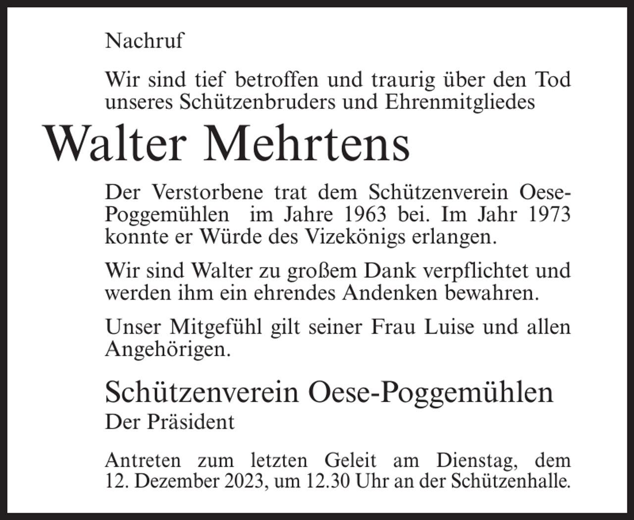 <p>Nachruf<br />Wir sind tief betroffen und traurig über den Tod<br />unseres Schützenbruders und Ehrenmitgliedes</p><p>Walter Mehrtens</p><p>Der Verstorbene trat dem Schützenverein OesePoggemühlen im Jahre 1963 bei. Im Jahr 1973<br />konnte er Würde des Vizekönigs erlangen.<br />Wir sind Walter zu großem Dank verpflichtet und<br />werden ihm ein ehrendes Andenken bewahren.<br />Unser Mitgefühl gilt seiner Frau Luise und allen<br />Angehörigen.</p><p>Schützenverein Oese-Poggemühlen<br />Der Präsident</p><p>Antreten zum letzten Geleit am Dienstag, dem<br />12. Dezember 2023, um 12.30 Uhr an der Schützenhalle.</p>