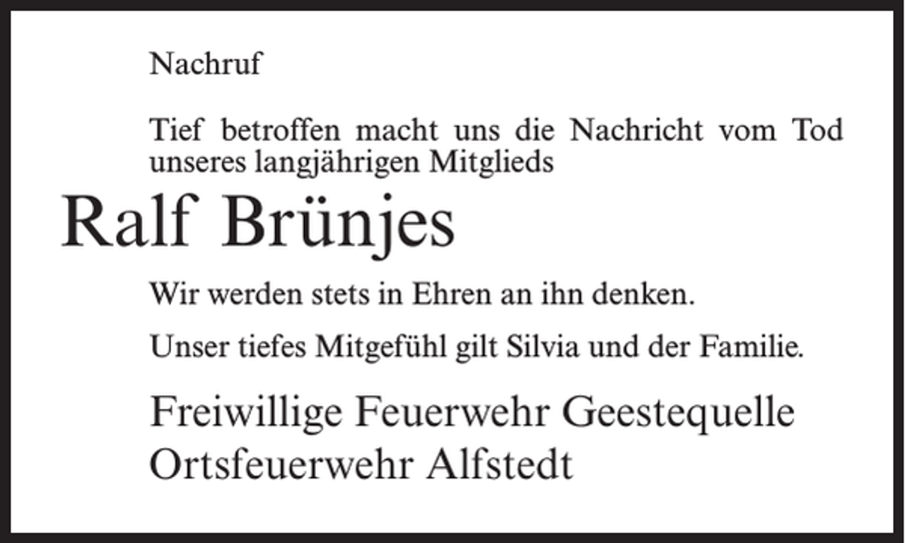 <p>Nachruf<br />Tief betroffen macht uns die Nachricht vom Tod<br />unseres langjährigen Mitglieds</p><p>Ralf Brünjes</p><p>Wir werden stets in Ehren an ihn denken.<br />Unser tiefes Mitgefühl gilt Silvia und der Familie.</p><p>Freiwillige Feuerwehr Geestequelle<br />Ortsfeuerwehr Alfstedt</p>