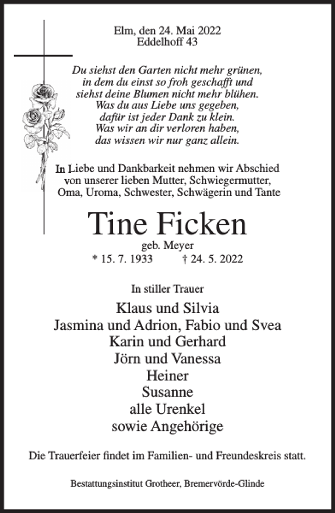 <p>Elm, den 24. Mai 2022<br />Eddelhoff 43<br />Du siehst den Garten nicht mehr grünen,<br />in dem du einst so froh geschafft und<br />siehst deine Blumen nicht mehr blühen.<br />Was du aus Liebe uns gegeben,<br />dafür ist jeder Dank zu klein.<br />Was wir an dir verloren haben,<br />das wissen wir nur ganz allein.<br />In Liebe und Dankbarkeit nehmen wir Abschied<br />von unserer lieben Mutter, Schwiegermutter,<br />Oma, Uroma, Schwester, Schwägerin und Tante</p><p>Tine Ficken<br />geb. Meyer<br />* 15. 7. 1933<br />† 24. 5. 2022<br />In stiller Trauer</p><p>Klaus und Silvia<br />Jasmina und Adrion, Fabio und Svea<br />Karin und Gerhard<br />Jörn und Vanessa<br />Heiner<br />Susanne<br />alle Urenkel<br />sowie Angehörige<br />Die Trauerfeier findet im Familien- und Freundeskreis statt.<br />Bestattungsinstitut Grotheer, Bremervörde-Glinde</p>