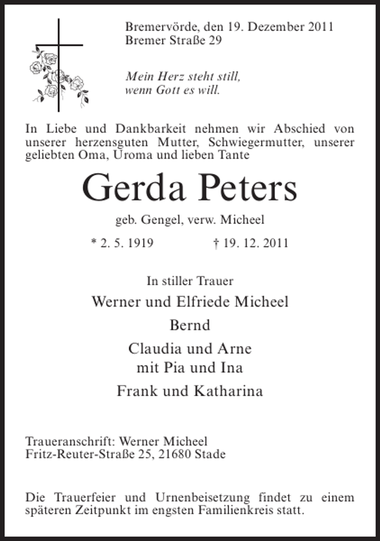 <p>Bremervörde, den 19. Dezember 2011<br />Bremer Straße 29<br />Mein Herz steht still,<br />wenn Gott es will.<br />In Liebe und Dankbarkeit nehmen wir Abschied von<br />unserer herzensguten Mutter, Schwiegermutter, unserer<br />geliebten Oma, Uroma und lieben Tante</p><p>Gerda Peters<br />geb. Gengel, verw. Micheel<br />* 2. 5. 1919</p><p>† 19. 12. 2011</p><p>In stiller Trauer</p><p>Werner und Elfriede Micheel<br />Bernd<br />Claudia und Arne<br />mit Pia und Ina<br />Frank und Katharina<br />Traueranschrift: Werner Micheel<br />Fritz-Reuter-Straße 25, 21680 Stade<br />Die Trauerfeier und Urnenbeisetzung findet zu einem<br />späteren Zeitpunkt im engsten Familienkreis statt.</p>