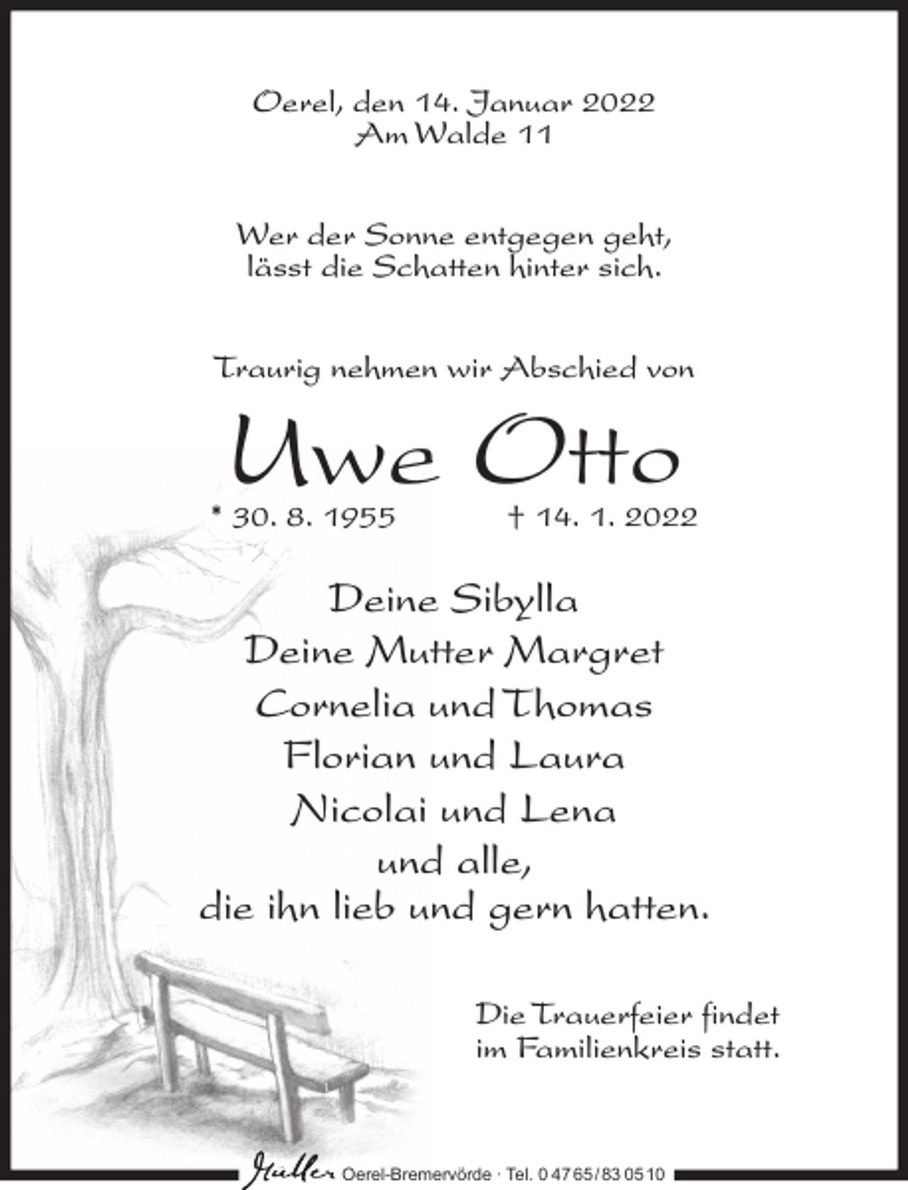 <p>Oerel, den 14. Januar 2022<br />Am Walde 11<br />Wer der Sonne entgegen geht,<br />lässt die Schatten hinter sich.<br />Traurig nehmen wir Abschied von</p><p>Uwe Otto</p><p>* 30. 8. 1955</p><p>† 14. 1. 2022</p><p>Deine Sibylla<br />Deine Mutter Margret<br />Cornelia und Thomas<br />Florian und Laura<br />Nicolai und Lena<br />und alle,<br />die ihn lieb und gern hatten.<br />Die Trauerfeier findet<br />im Familienkreis statt.</p><p>Oerel-Bremervörde ∙ Tel. 0 47 65 /83 05 10</p>