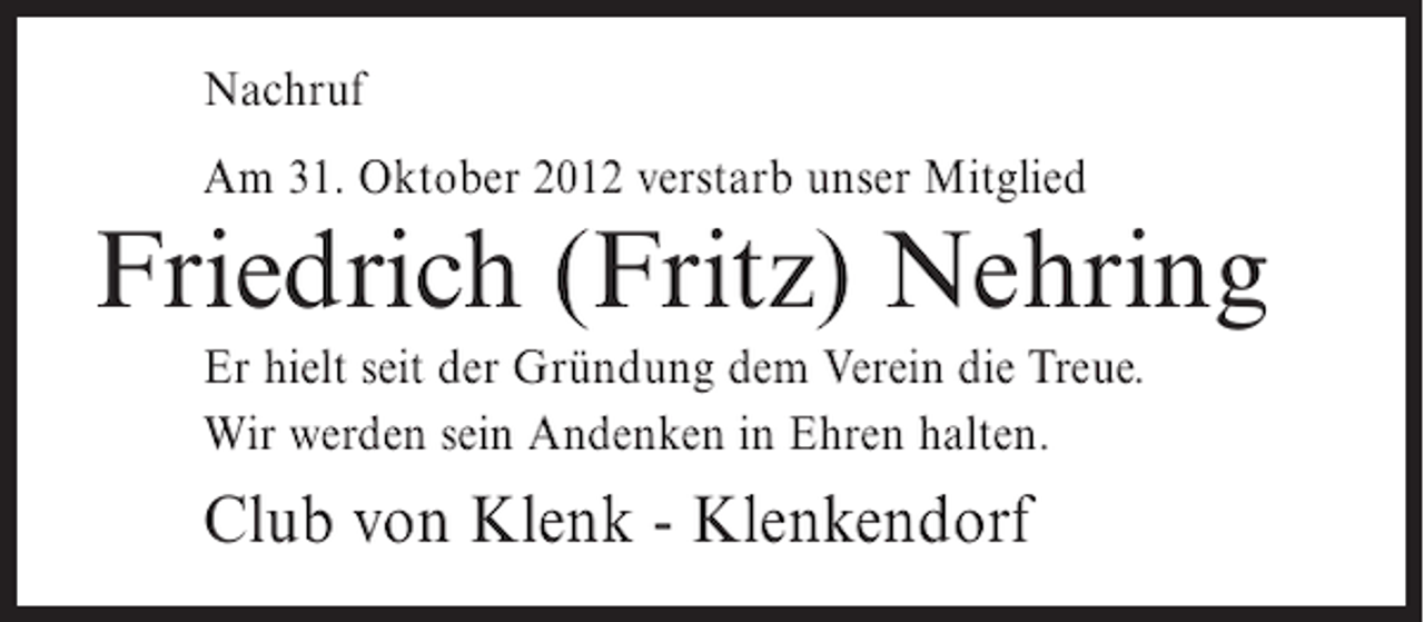 <p>Nachruf<br />Am 31. Oktober 2012 verstarb unser Mitglied</p><p>Friedrich (Fritz) Nehring<br />Er hielt seit der Gründung dem Verein die Treue.<br />Wir werden sein Andenken in Ehren halten.</p><p>Club von Klenk - Klenkendorf</p>