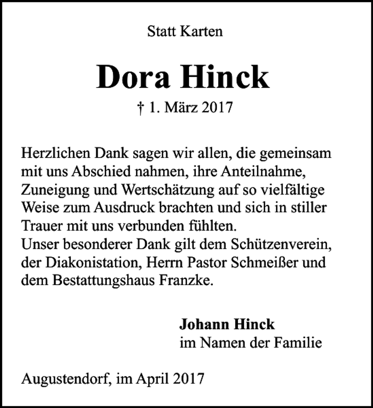<p>Statt Karten</p><p>Dora Hinck<br />† 1. März 2017</p><p>Herzlichen Dank sagen wir allen, die gemeinsam<br />mit uns Abschied nahmen, ihre Anteilnahme,<br />Zuneigung und Wertschätzung auf so vielfältige<br />Weise zum Ausdruck brachten und sich in stiller<br />Trauer mit uns verbunden fühlten.<br />Unser besonderer Dank gilt dem Schützenverein,<br />der Diakonistation, Herrn Pastor Schmeißer und<br />dem Bestattungshaus Franzke.<br />Johann Hinck<br />im Namen der Familie<br />Augustendorf, im April 2017</p>