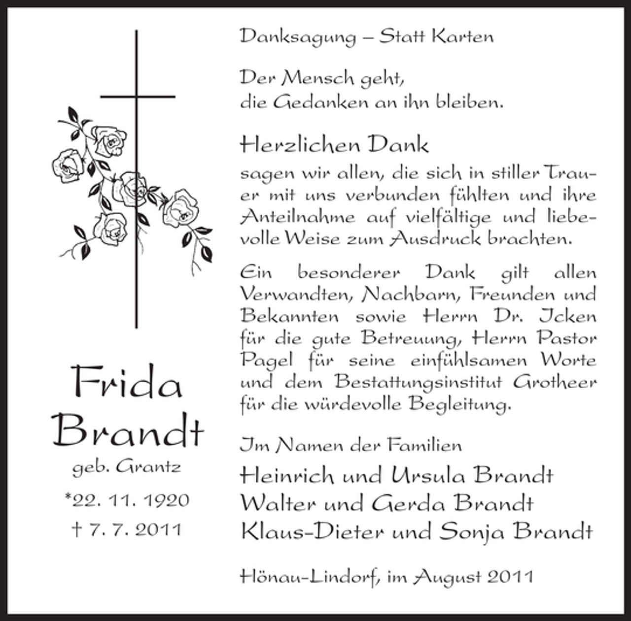 <p>Danksagung – Statt Karten<br />Der Mensch geht,<br />die Gedanken an ihn bleiben.</p><p>Herzlichen Dank<br />sagen wir allen, die sich in stiller Trauer mit uns verbunden fühlten und ihre<br />Anteilnahme auf vielfältige und liebevolle Weise zum Ausdruck brachten.</p><p>Frida<br />Brandt<br />geb. Grantz</p><p>*22. 11. 1920<br />† 7. 7. 2011</p><p>Ein besonderer Dank gilt allen<br />Verwandten, Nachbarn, Freunden und<br />Bekannten sowie Herrn Dr. Icken<br />für die gute Betreuung, Herrn Pastor<br />Pagel für seine einfühlsamen Worte<br />und dem Bestattungsinstitut Grotheer<br />für die würdevolle Begleitung.<br />Im Namen der Familien</p><p>Heinrich und Ursula Brandt<br />Walter und Gerda Brandt<br />Klaus-Dieter und Sonja Brandt<br />Hönau-Lindorf, im August 2011</p>