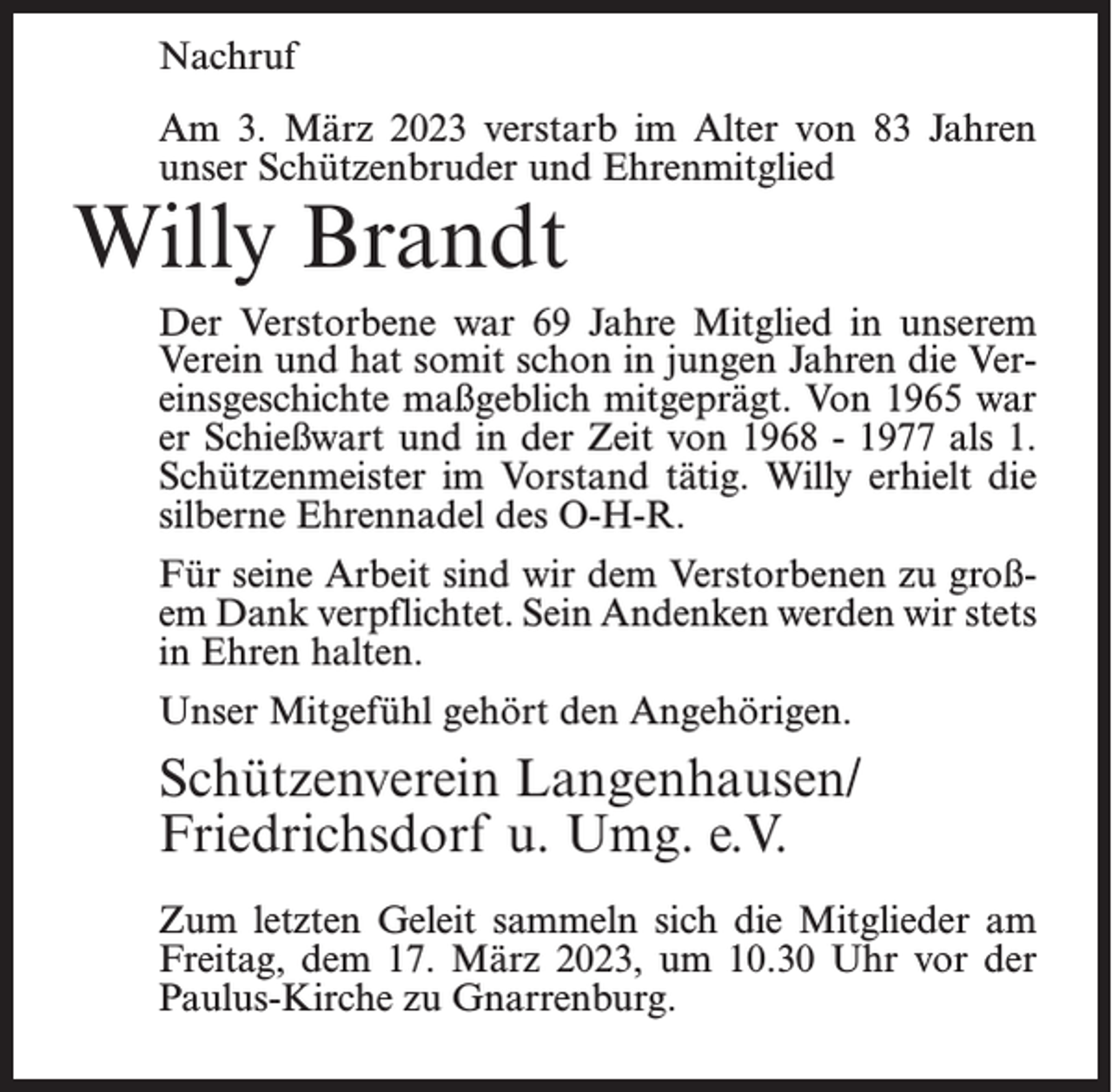 <p>Nachruf<br />Am 3. März 2023 verstarb im Alter von 83 Jahren<br />unser Schützenbruder und Ehrenmitglied</p><p>Willy Brandt</p><p>Der Verstorbene war 69 Jahre Mitglied in unserem<br />Verein und hat somit schon in jungen Jahren die Vereinsgeschichte maßgeblich mitgeprägt. Von 1965 war<br />er Schießwart und in der Zeit von 1968 - 1977 als 1.<br />Schützenmeister im Vorstand tätig. Willy erhielt die<br />silberne Ehrennadel des O-H-R.<br />Für seine Arbeit sind wir dem Verstorbenen zu großem Dank verpflichtet. Sein Andenken werden wir stets<br />in Ehren halten.<br />Unser Mitgefühl gehört den Angehörigen.</p><p>Schützenverein Langenhausen/<br />Friedrichsdorf u. Umg. e.V.<br />Zum letzten Geleit sammeln sich die Mitglieder am<br />Freitag, dem 17. März 2023, um 10.30 Uhr vor der<br />Paulus-Kirche zu Gnarrenburg.</p>