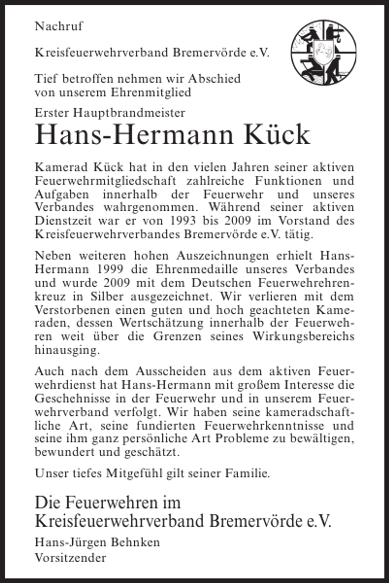 <p>Nachruf<br />Kreisfeuerwehrverband Bremervörde e.V.<br />Tief betroffen nehmen wir Abschied<br />von unserem Ehrenmitglied<br />Erster Hauptbrandmeister</p><p>Hans-Hermann Kück<br />Kamerad Kück hat in den vielen Jahren seiner aktiven<br />Feuerwehrmitgliedschaft zahlreiche Funktionen und<br />Aufgaben innerhalb der Feuerwehr und unseres<br />Verbandes wahrgenommen. Während seiner aktiven<br />Dienstzeit war er von 1993 bis 2009 im Vorstand des<br />Kreisfeuerwehrverbandes Bremervörde e.V. tätig.<br />Neben weiteren hohen Auszeichnungen erhielt HansHermann 1999 die Ehrenmedaille unseres Verbandes<br />und wurde 2009 mit dem Deutschen Feuerwehrehrenkreuz in Silber ausgezeichnet. Wir verlieren mit dem<br />Verstorbenen einen guten und hoch geachteten Kameraden, dessen Wertschätzung innerhalb der Feuerwehren weit über die Grenzen seines Wirkungsbereichs<br />hinausging.<br />Auch nach dem Ausscheiden aus dem aktiven Feuerwehrdienst hat Hans-Hermann mit großem Interesse die<br />Geschehnisse in der Feuerwehr und in unserem Feuerwehrverband verfolgt. Wir haben seine kameradschaftliche Art, seine fundierten Feuerwehrkenntnisse und<br />seine ihm ganz persönliche Art Probleme zu bewältigen,<br />bewundert und geschätzt.<br />Unser tiefes Mitgefühl gilt seiner Familie.</p><p>Die Feuerwehren im<br />Kreisfeuerwehrverband Bremervörde e.V.<br />Hans-Jürgen Behnken<br />Vorsitzender</p>