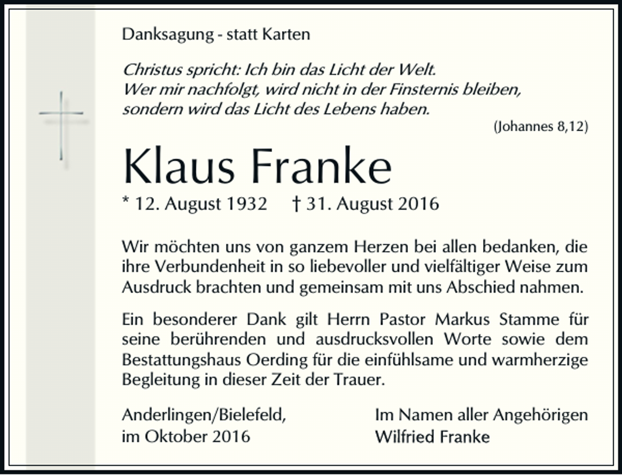 <p>Danksagung - statt Karten</p><p>Christus spricht: Ich bin das Licht der Welt.<br />Wer mir nachfolgt, wird nicht in der Finsternis bleiben,<br />sondern wird das Licht des Lebens haben.<br />(Johannes 8,12)</p><p>Klaus Franke<br />* 12. August 1932</p><p>† 31. August 2016</p><p>Wir möchten uns von ganzem Herzen bei allen bedanken, die<br />ihre Verbundenheit in so liebevoller und vielfältiger Weise zum<br />Ausdruck brachten und gemeinsam mit uns Abschied nahmen.<br />Ein besonderer Dank gilt Herrn Pastor Markus Stamme für<br />seine berührenden und ausdrucksvollen Worte sowie dem<br />Bestattungshaus Oerding für die einfühlsame und warmherzige<br />Begleitung in dieser Zeit der Trauer.<br />Anderlingen/Bielefeld,<br />im Oktober 2016</p><p>Im Namen aller Angehörigen</p>