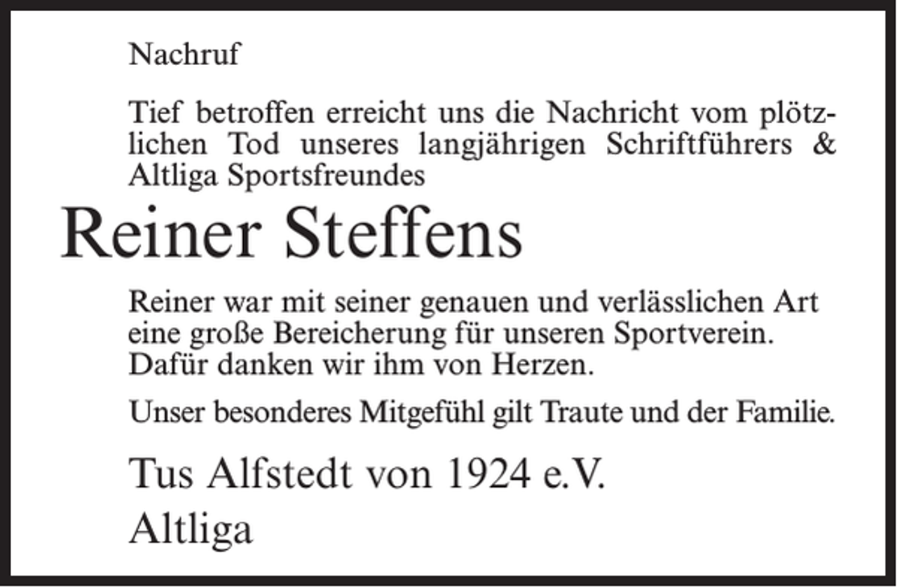 <p>Nachruf<br />Tief betroffen erreicht uns die Nachricht vom plötzlichen Tod unseres langjährigen Schriftführers &amp;<br />Altliga Sportsfreundes</p><p>Reiner Steffens</p><p>Reiner war mit seiner genauen und verlässlichen Art<br />eine große Bereicherung für unseren Sportverein.<br />Dafür danken wir ihm von Herzen.<br />Unser besonderes Mitgefühl gilt Traute und der Familie.</p><p>Tus Alfstedt von 1924 e.V.<br />Altliga</p>