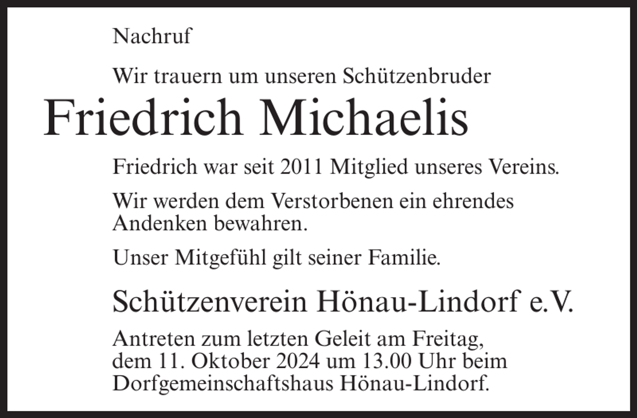 <p>Nachruf<br />Wir trauern um unseren Schützenbruder</p><p>Friedrich Michaelis<br />Friedrich war seit 2011 Mitglied unseres Vereins.<br />Wir werden dem Verstorbenen ein ehrendes<br />Andenken bewahren.<br />Unser Mitgefühl gilt seiner Familie.</p><p>Schützenverein Hönau-Lindorf e.V.<br />Antreten zum letzten Geleit am Freitag,<br />dem 11. Oktober 2024 um 13.00 Uhr beim<br />Dorfgemeinschaftshaus Hönau-Lindorf.</p>