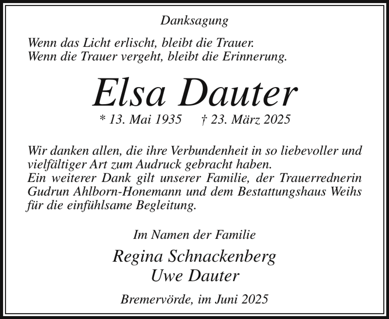 <p>Danksagung<br />Wenn das Licht erlischt, bleibt die Trauer.<br />Wenn die Trauer vergeht, bleibt die Erinnerung.</p><p>Elsa Dauter<br />* 13. Mai 1935</p><p>† 23. März 2025</p><p>Wir danken allen, die ihre Verbundenheit in so liebevoller und<br />vielfältiger Art zum Audruck gebracht haben.<br />Ein weiterer Dank gilt unserer Familie, der Trauerrednerin<br />Gudrun Ahlborn-Honemann und dem Bestattungshaus Weihs<br />für die einfühlsame Begleitung.<br />Im Namen der Familie</p><p>Regina Schnackenberg<br />Uwe Dauter<br />Bremervörde, im Juni 2025</p>