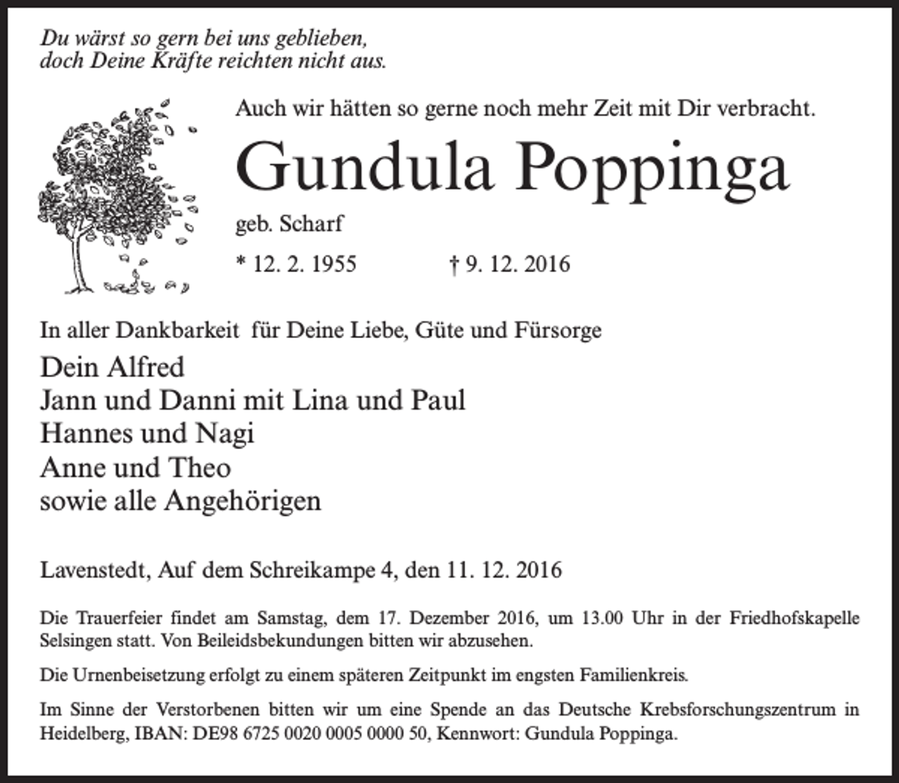 <p>Du wärst so gern bei uns geblieben,<br />doch Deine Kräfte reichten nicht aus.<br />Auch wir hätten so gerne noch mehr Zeit mit Dir verbracht.</p><p>Gundula Poppinga<br />geb. Scharf<br />* 12. 2. 1955 † 9. 12. 2016<br />In aller Dankbarkeit für Deine Liebe, Güte und Fürsorge</p><p>Dein Alfred<br />Jann und Danni mit Lina und Paul<br />Hannes und Nagi<br />Anne und Theo<br />sowie alle Angehörigen<br />Lavenstedt, Auf dem Schreikampe 4, den 11. 12. 2016<br />Die Trauerfeier findet am Samstag, dem 17. Dezember 2016, um 13.00 Uhr in der Friedhofskapelle<br />Selsingen statt. Von Beileidsbekundungen bitten wir abzusehen.<br />Die Urnenbeisetzung erfolgt zu einem späteren Zeitpunkt im engsten Familienkreis.<br />Im Sinne der Verstorbenen bitten wir um eine Spende an das Deutsche Krebsforschungszentrum in<br />Heidelberg, IBAN: DE98 6725 002005 0000 50, Kennwort: Gundula Poppinga.</p>