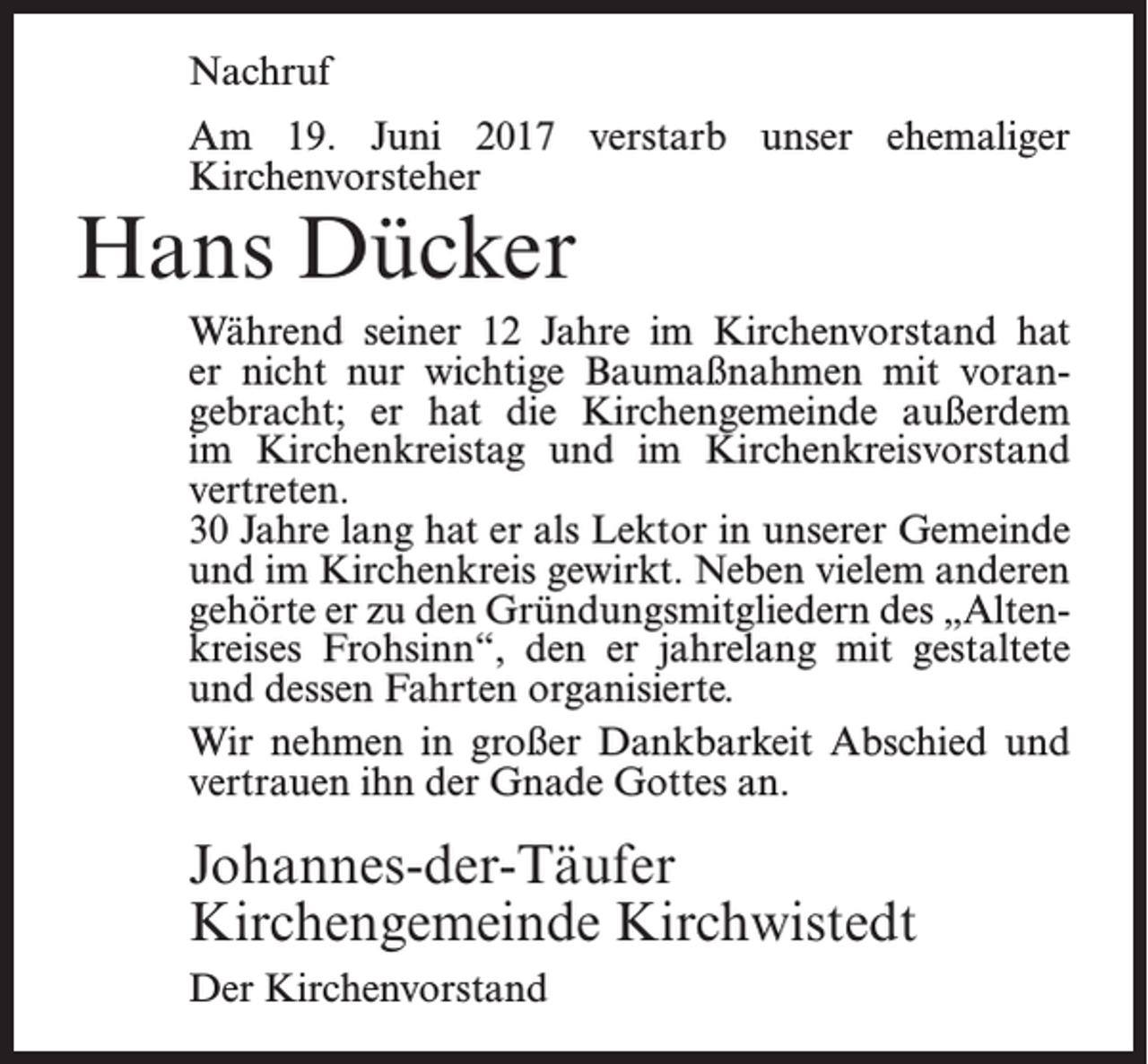 <p>Nachruf<br />Am 19. Juni 2017 verstarb unser ehemaliger<br />Kirchenvorsteher</p><p>Hans Dücker</p><p>Während seiner 12 Jahre im Kirchenvorstand hat<br />er nicht nur wichtige Baumaßnahmen mit vorangebracht; er hat die Kirchengemeinde außerdem<br />im Kirchenkreistag und im Kirchenkreisvorstand<br />vertreten.<br />30 Jahre lang hat er als Lektor in unserer ­Gemeinde<br />und im Kirchenkreis gewirkt. Neben vielem anderen<br />gehörte er zu den Gründungsmitgliedern des „Altenkreises Frohsinn“, den er jahrelang mit gestaltete<br />und dessen Fahrten organisierte.<br />Wir nehmen in großer Dankbarkeit Abschied und<br />vertrauen ihn der Gnade Gottes an.</p><p>Johannes-der-Täufer<br />Kirchengemeinde Kirchwistedt<br />Der Kirchenvorstand</p>
