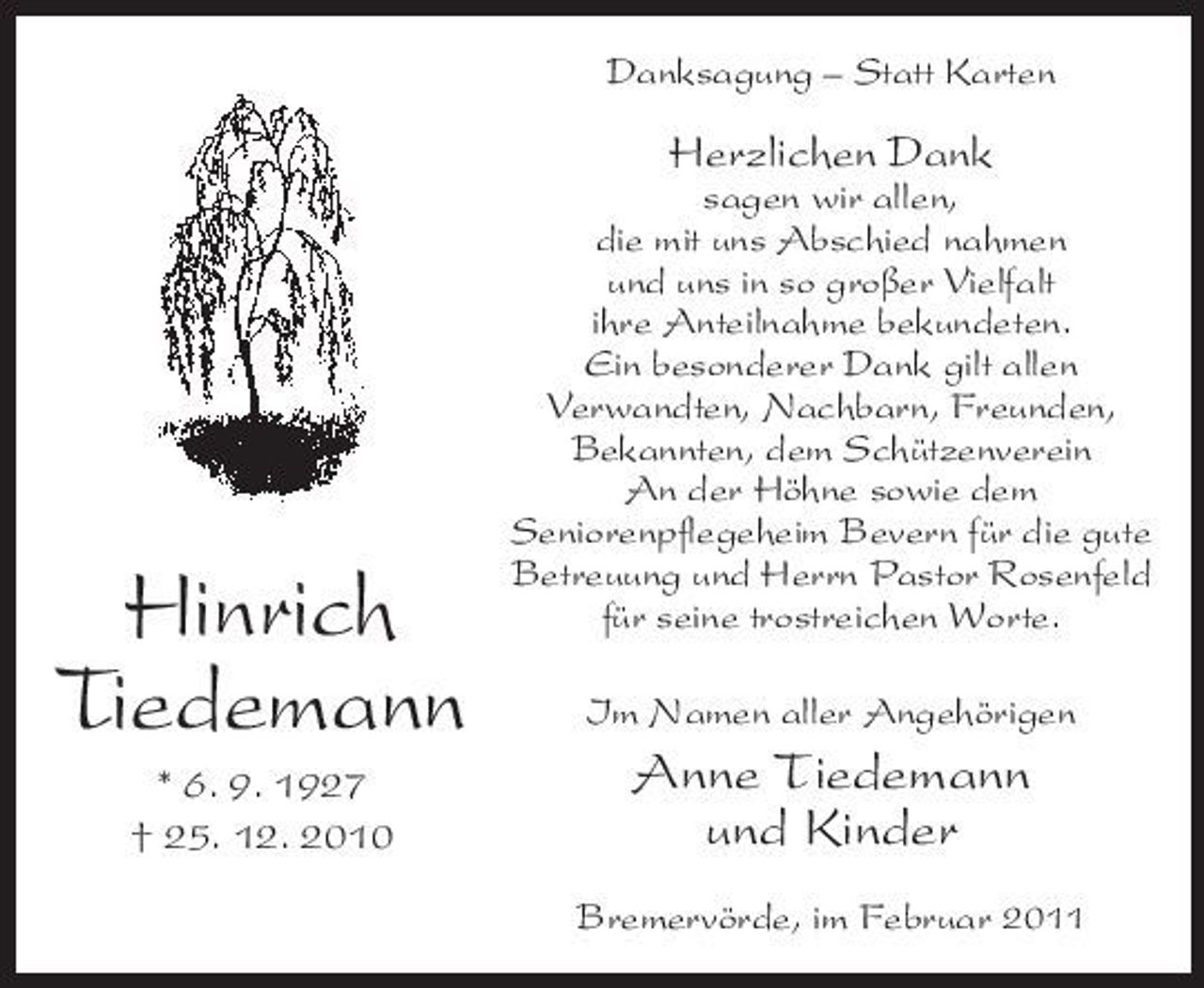 <p>Danksagung – Statt Karten</p><p>Herzlichen Dank<br />sagen wir allen, die mit uns Abschied nahmen und uns in so großer Vielfalt ihre Anteilnahme bekundeten. Ein besonderer Dank gilt allen Verwandten, Nachbarn, Freunden, Bekannten, dem Schützenverein An der Höhne sowie dem Seniorenpflegeheim Bevern für die gute Betreuung und Herrn Pastor Rosenfeld für seine trostreichen Worte. Im Namen aller Angehörigen</p><p>Hinrich Tiedemann<br />* 6. 9. 1927 † 25. 12. 2010</p><p>Anne Tiedemann und Kinder<br />Bremervörde, im Februar 2011</p>