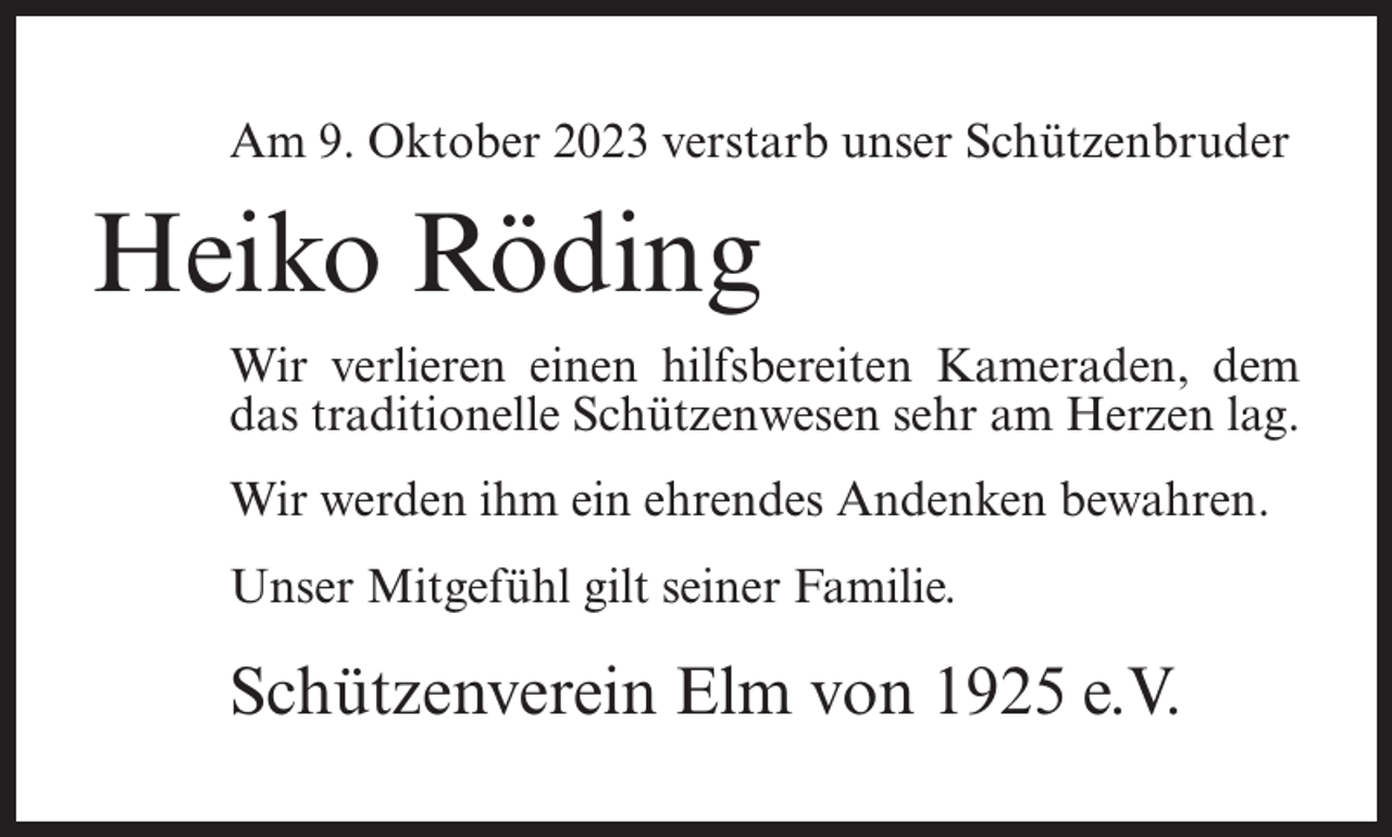 <p>Am 9. Oktober 2023 verstarb unser Schützenbruder</p><p>Heiko Röding<br />Wir verlieren einen hilfsbereiten Kameraden, dem<br />das traditionelle Schützenwesen sehr am Herzen lag.<br />Wir werden ihm ein ehrendes Andenken bewahren.<br />Unser Mitgefühl gilt seiner Familie.</p><p>Schützenverein Elm von 1925 e.V.</p>