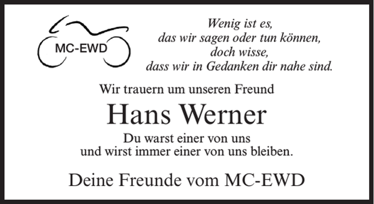 <p>MC-EWD</p><p>Wenig ist es,<br />das wir sagen oder tun können,<br />doch wisse,<br />dass wir in Gedanken dir nahe sind.</p><p>Wir trauern um unseren Freund</p><p>Hans Werner</p><p>Du warst einer von uns<br />und wirst immer einer von uns bleiben.</p><p>Deine Freunde vom MC-EWD</p>
