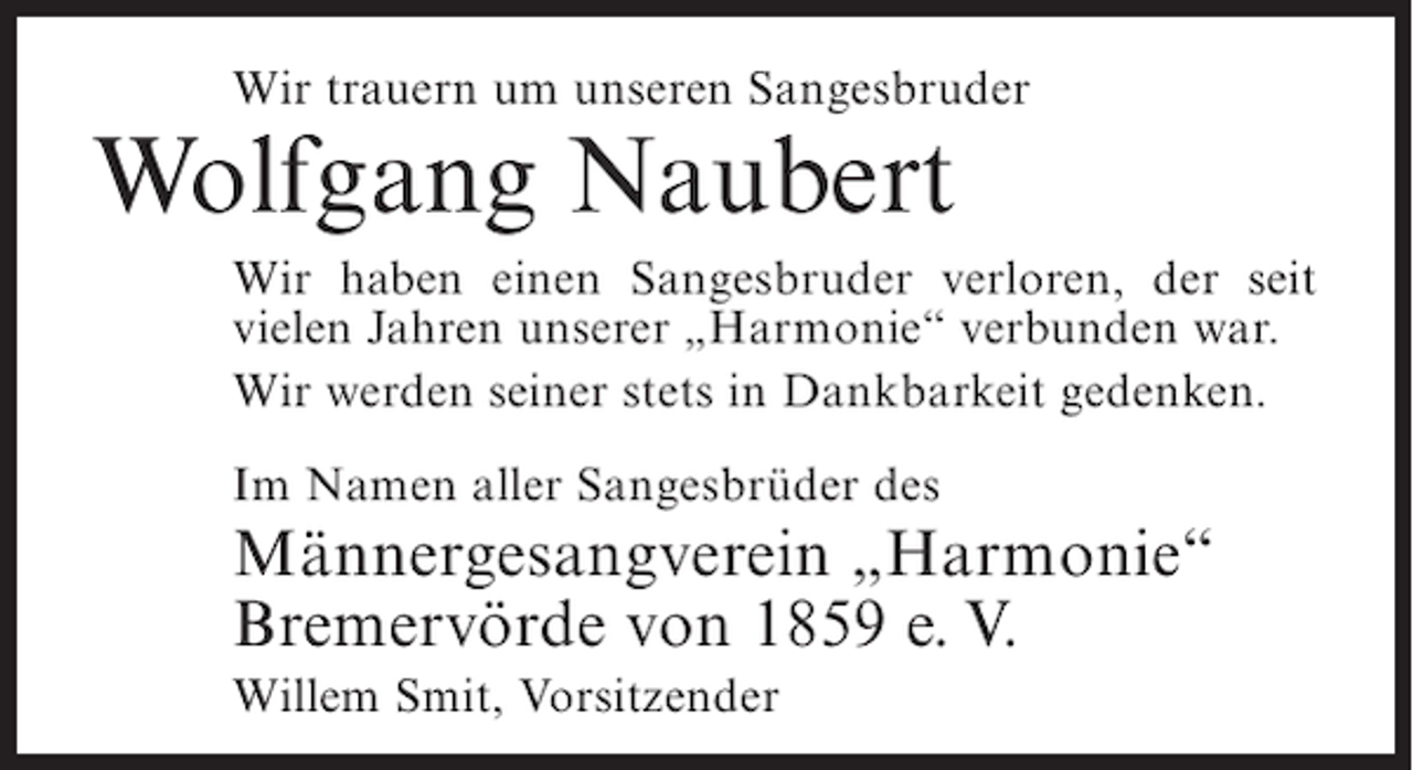 <p>Wir trauern um unseren Sangesbruder</p><p>Wolfgang Naubert<br />Wir haben einen Sangesbruder verloren, der seit<br />vielen Jahren unserer „Harmonie“ verbunden war.<br />Wir werden seiner stets in Dankbarkeit gedenken.<br />Im Namen aller Sangesbrüder des</p><p>Männergesangverein „Harmonie“<br />Bremervörde von 1859 e. V.<br />Willem Smit, Vorsitzender</p>