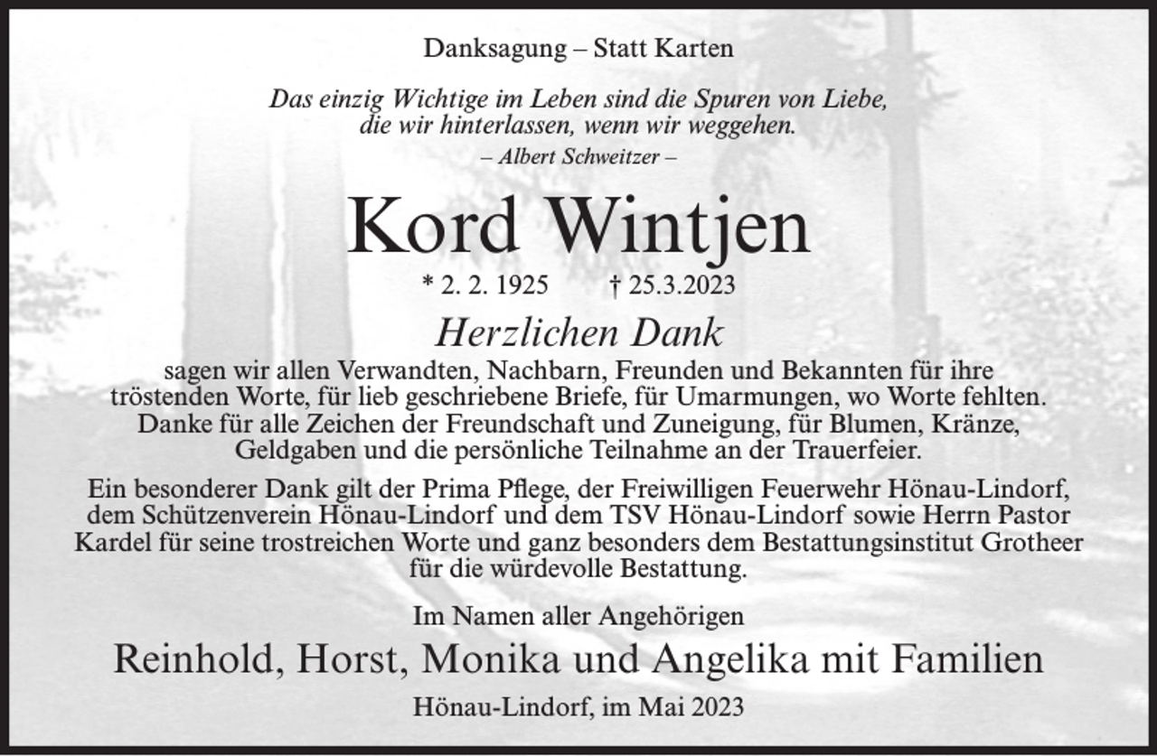 <p>Danksagung – Statt Karten<br />Das einzig Wichtige im Leben sind die Spuren von Liebe,<br />die wir hinterlassen, wenn wir weggehen.<br />– Albert Schweitzer –</p><p>Kord Wintjen<br />* 2. 2. 1925</p><p>† 25.3.2023</p><p>Herzlichen Dank</p><p>sagen wir allen Verwandten, Nachbarn, Freunden und Bekannten für ihre<br />tröstenden Worte, für lieb geschriebene Briefe, für Umarmungen, wo Worte fehlten.<br />Danke für alle Zeichen der Freundschaft und Zuneigung, für Blumen, Kränze,<br />Geldgaben und die persönliche Teilnahme an der Trauerfeier.<br />Ein besonderer Dank gilt der Prima Pflege, der Freiwilligen Feuerwehr Hönau-Lindorf,<br />dem Schützenverein Hönau-Lindorf und dem TSV Hönau-Lindorf sowie Herrn Pastor<br />Kardel für seine trostreichen Worte und ganz besonders dem Bestattungsinstitut Grotheer<br />für die würdevolle Bestattung.<br />Im Namen aller Angehörigen</p><p>Reinhold, Horst, Monika und Angelika mit Familien<br />Hönau-Lindorf, im Mai 2023</p>
