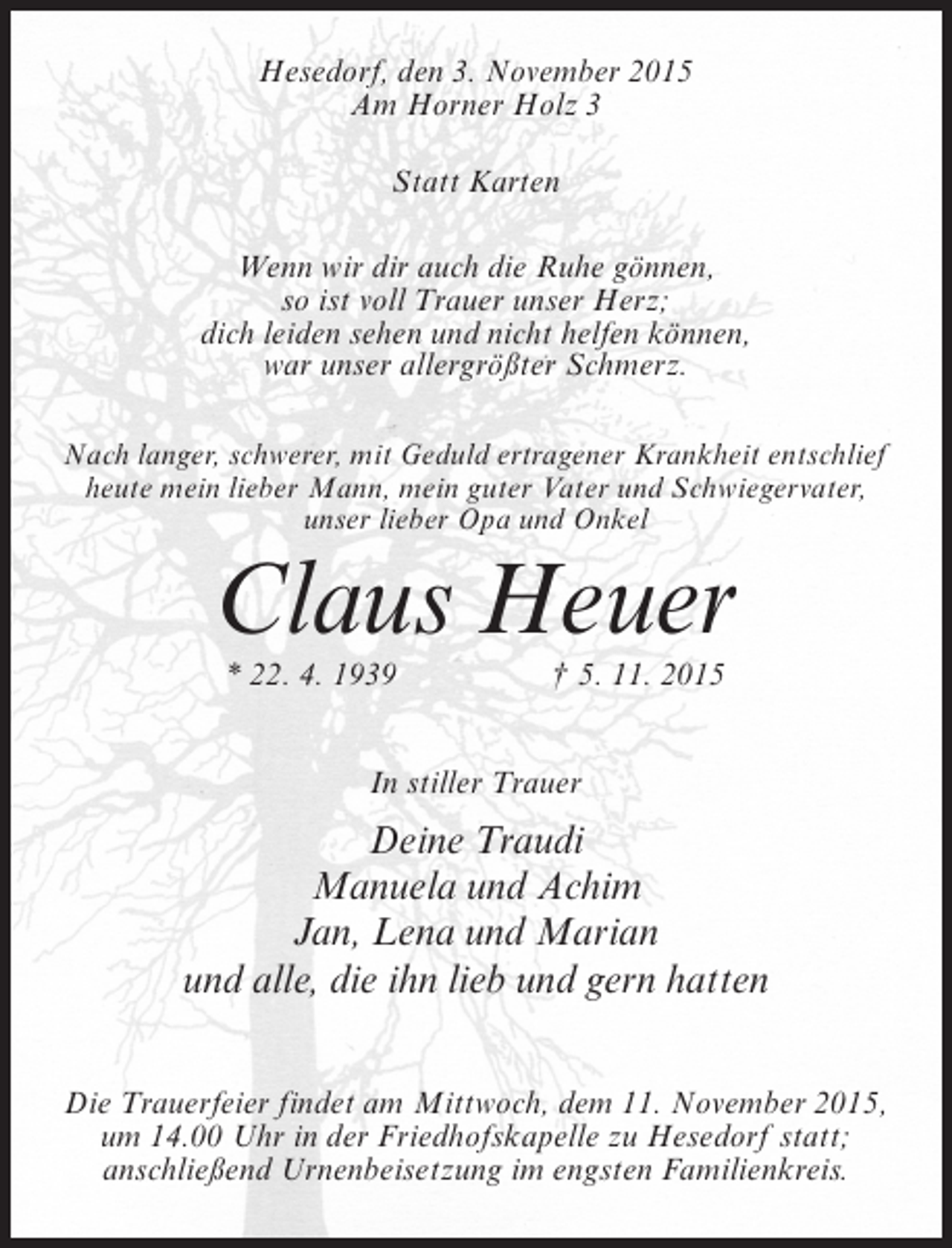 <p>Hesedorf, den 3. November 2015<br />Am Horner Holz 3<br />Statt Karten<br />Wenn wir dir auch die Ruhe gönnen,<br />so ist voll Trauer unser Herz;<br />dich leiden sehen und nicht helfen können,<br />war unser allergrößter Schmerz.<br />Nach langer, schwerer, mit Geduld ertragener Krankheit entschlief<br />heute mein lieber Mann, mein guter Vater und Schwiegervater,<br />unser lieber Opa und Onkel</p><p>Claus Heuer<br />* 22. 4. 1939</p><p>† 5. 11. 2015</p><p>In stiller Trauer</p><p>Deine Traudi<br />Manuela und Achim<br />Jan, Lena und Marian<br />und alle, die ihn lieb und gern hatten<br />Die Trauerfeier findet am Mittwoch, dem 11. November 2015,<br />um 14.00 Uhr in der Friedhofskapelle zu Hesedorf statt;<br />anschließend Urnenbeisetzung im engsten Familienkreis.</p>