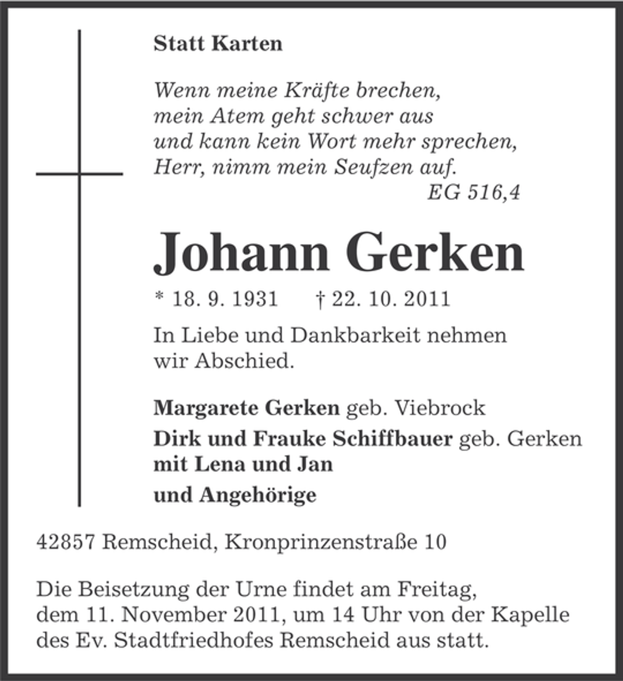 <p>Statt Karten<br />Wenn meine Kräfte brechen,<br />mein Atem geht schwer aus<br />und kann kein Wort mehr sprechen,<br />Herr, nimm mein Seufzen auf.<br />EG 516,4</p><p>Johann Gerken<br />* 18. 9. 1931</p><p>† 22. 10. 2011</p><p>In Liebe und Dankbarkeit nehmen<br />wir Abschied.<br />Margarete Gerken geb. Viebrock<br />Dirk und Frauke Schiffbauer geb. Gerken<br />mit Lena und Jan<br />und Angehörige<br />42857 Remscheid, Kronprinzenstraße 10<br />Die Beisetzung der Urne findet am Freitag,<br />dem 11. November 2011, um 14 Uhr von der Kapelle<br />des Ev. Stadtfriedhofes Remscheid aus statt.</p>