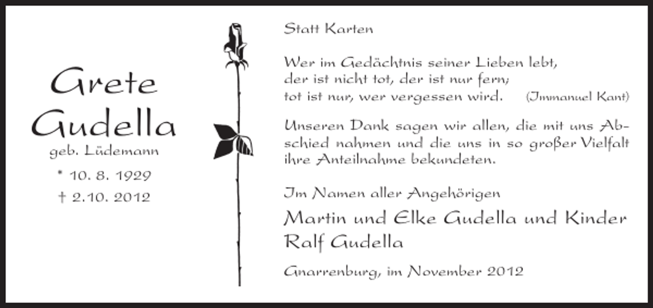 <p>Statt Karten</p><p>Grete<br />Gudella<br />geb. Lüdemann<br />* 10. 8. 1929<br />† 2.10. 2012</p><p>Wer im Gedächtnis seiner Lieben lebt,<br />der ist nicht tot, der ist nur fern;<br />tot ist nur, wer vergessen wird. (Immanuel Kant)<br />Unseren Dank sagen wir allen, die mit uns Abschied nahmen und die uns in so großer Vielfalt<br />ihre Anteilnahme bekundeten.<br />Im Namen aller Angehörigen</p><p>Martin und Elke Gudella und Kinder<br />Ralf Gudella<br />Gnarrenburg, im November 2012</p>