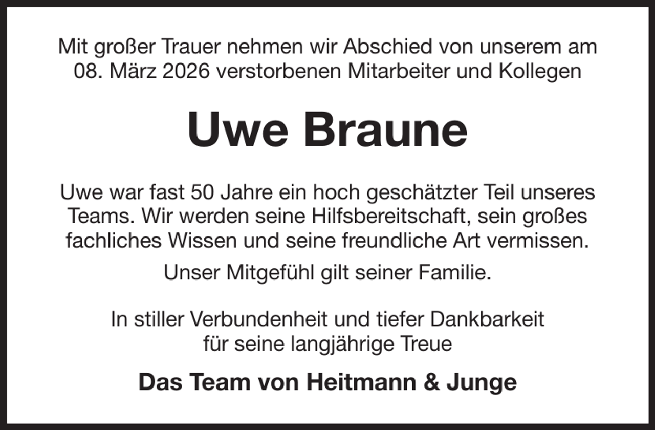 <p>Nju hsp¼fs Usbvfs ofinfo xjs Bctdijfe wpo votfsfn bn<br />19/ N¾s{ 3137 wfstupscfofo Njubscfjufs voe Lpmmfhfo</p><p>Uwe Braune<br />Vxf xbs gbtu 61 Kbisf fjo ipdi hftdi¾u{ufs Ufjm votfsft<br />Ufbnt/ Xjs xfsefo tfjof Ijmgtcfsfjutdibgu- tfjo hsp¼ft<br />gbdimjdift Xjttfo voe tfjof gsfvoemjdif Bsu wfsnjttfo/<br />Votfs NjuhfgÓim hjmu tfjofs Gbnjmjf/<br />Jo tujmmfs Wfscvoefoifju voe ujfgfs Ebolcbslfju<br />gÓs tfjof mbohk¾isjhf Usfvf</p><p>Das Team von Heitmann &amp; Junge</p>