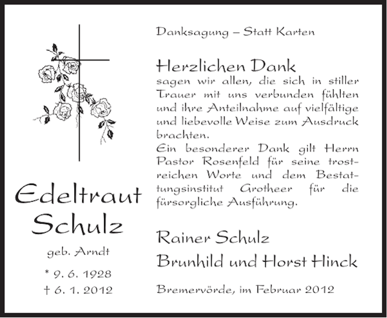 <p>Danksagung – Statt Karten</p><p>Herzlichen Dank</p><p>Edeltraut<br />Schulz<br />geb. Arndt<br />* 9. 6. 1928<br />† 6. 1. 2012</p><p>sagen wir allen, die sich in stiller<br />Trauer mit uns verbunden fühlten<br />und ihre Anteilnahme auf vielfältige<br />und liebevolle Weise zum Ausdruck<br />brachten.<br />Ein besonderer Dank gilt Herrn<br />Pastor Rosenfeld für seine trostreichen Worte und dem Bestattungsinstitut Grotheer für die<br />fürsorgliche Ausführung.</p><p>Rainer Schulz<br />Brunhild und Horst Hinck<br />Bremervörde, im Februar 2012</p>