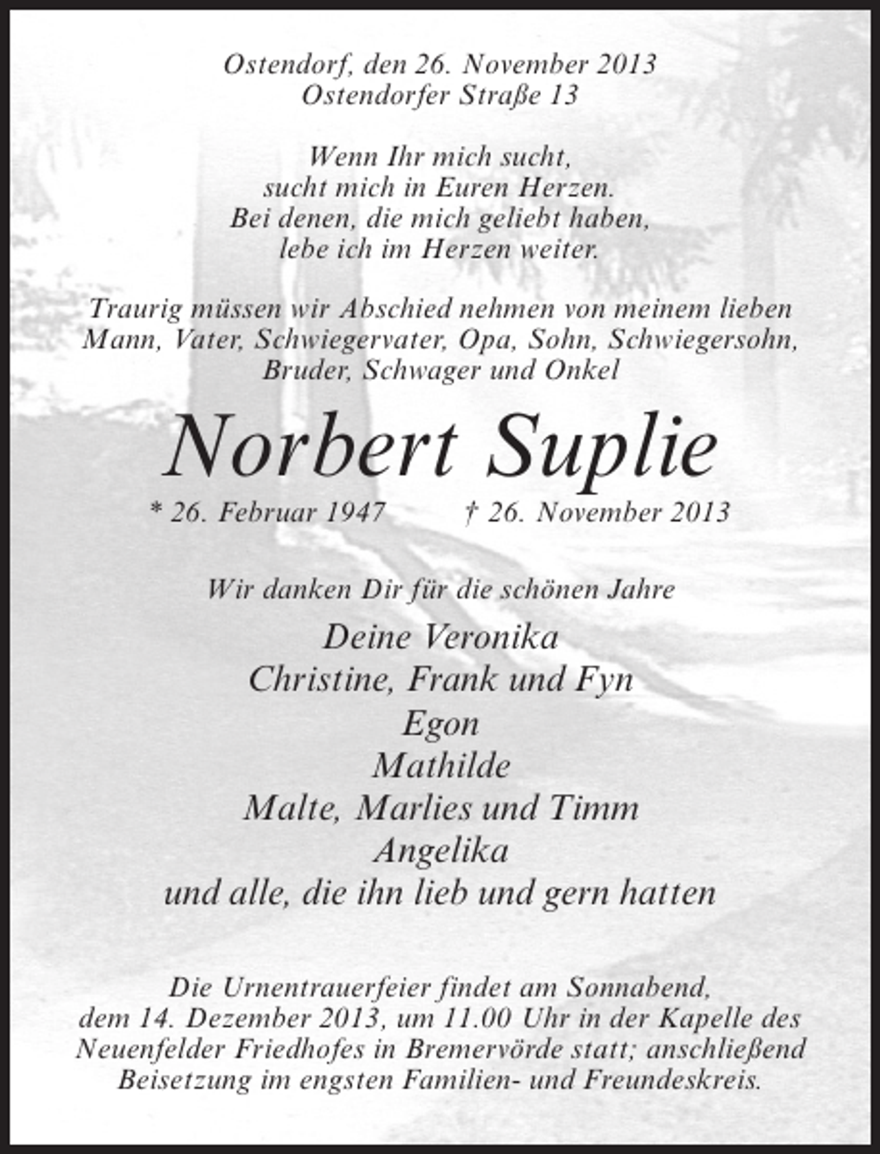 <p>Ostendorf, den 26. November 2013<br />Ostendorfer Straße 13<br />Wenn Ihr mich sucht,<br />sucht mich in Euren Herzen.<br />Bei denen, die mich geliebt haben,<br />lebe ich im Herzen weiter.<br />Traurig müssen wir Abschied nehmen von meinem lieben<br />Mann, Vater, Schwiegervater, Opa, Sohn, Schwiegersohn,<br />Bruder, Schwager und Onkel</p><p>Norbert Suplie</p><p>* 26. Februar 1947 † 26. November 2013<br />Wir danken Dir für die schönen Jahre</p><p>Deine Veronika<br />Christine, Frank und Fyn<br />Egon<br />Mathilde<br />Malte, Marlies und Timm<br />Angelika<br />und alle, die ihn lieb und gern hatten<br />Die Urnentrauerfeier findet am Sonnabend,<br />dem 14. Dezember 2013, um 11.00 Uhr in der Kapelle des<br />Neuenfelder Friedhofes in Bremervörde statt; anschließend<br />Beisetzung im engsten Familien- und Freundeskreis.</p>