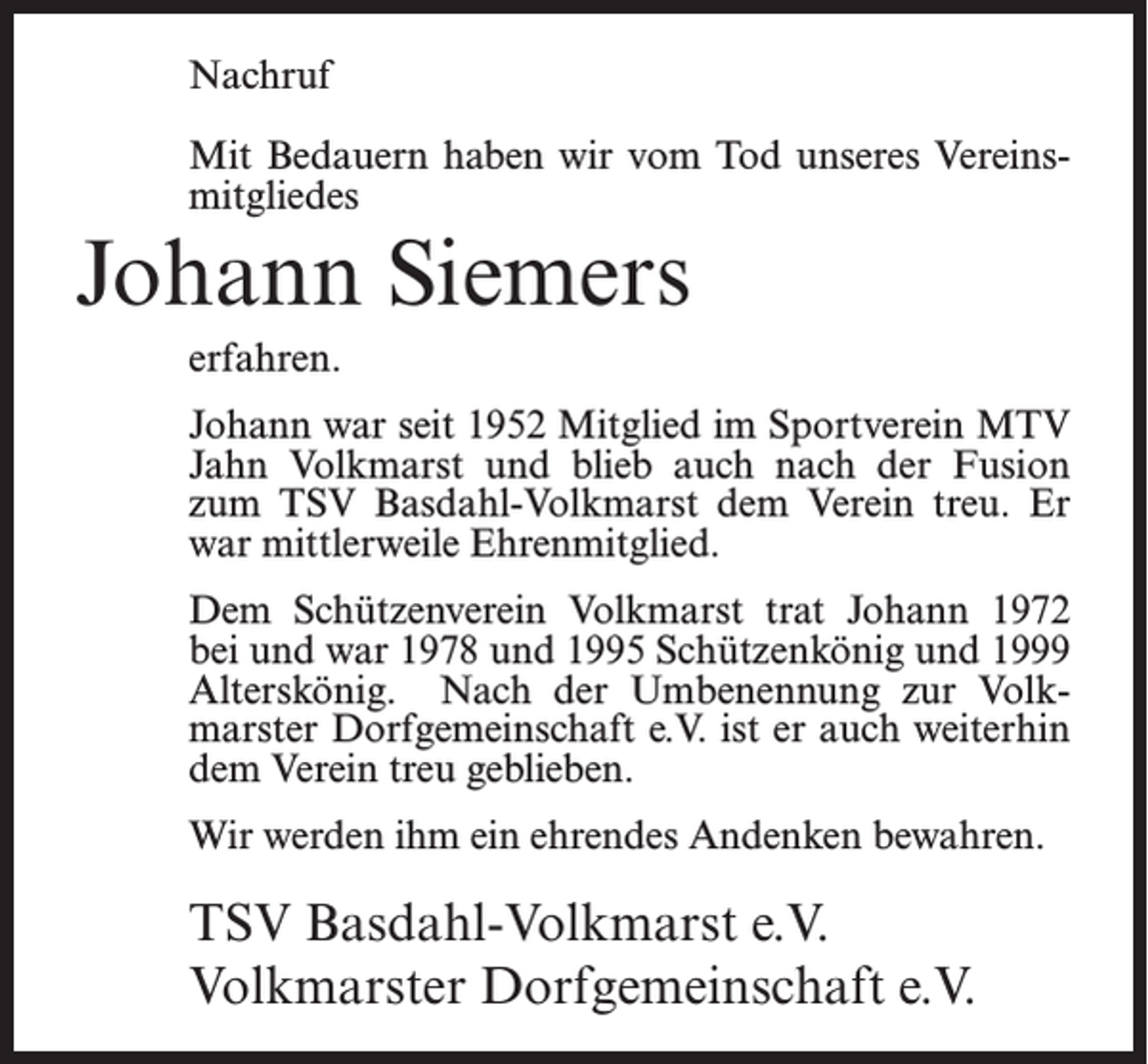 <p>Nachruf<br />Mit Bedauern haben wir vom Tod unseres Vereinsmitgliedes</p><p>Johann Siemers<br />erfahren.<br />Johann war seit 1952 Mitglied im Sportverein MTV<br />Jahn Volkmarst und blieb auch nach der Fusion<br />zum TSV Basdahl-Volkmarst dem Verein treu. Er<br />war mittlerweile Ehrenmitglied.<br />Dem Schützenverein Volkmarst trat Johann 1972<br />bei und war 1978 und 1995 Schützenkönig und 1999<br />Alterskönig. Nach der Umbenennung zur Volkmarster Dorfgemeinschaft e.V. ist er auch weiterhin<br />dem Verein treu geblieben.<br />Wir werden ihm ein ehrendes Andenken bewahren.</p><p>TSV Basdahl-Volkmarst e.V.<br />Volkmarster Dorfgemeinschaft e.V.</p>