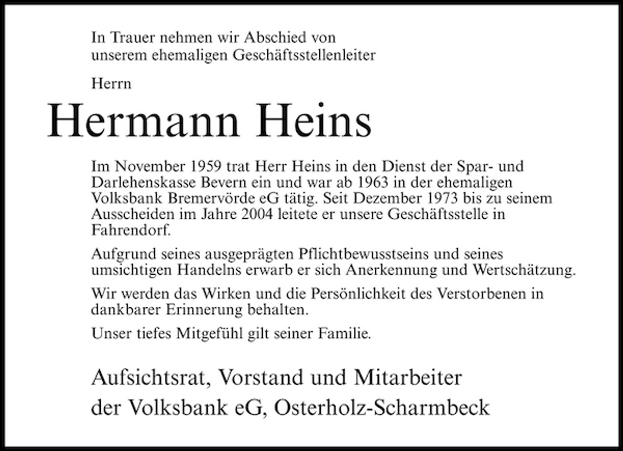 <p>In Trauer nehmen wir Abschied von unserem ehemaligen Geschäftsstellenleiter Herrn</p><p>Hermann Heins<br />Im November 1959 trat Herr Heins in den Dienst der Spar- und Darlehenskasse Bevern ein und war ab 1963 in der ehemaligen Volksbank Bremervörde eG tätig. Seit Dezember 1973 bis zu seinem Ausscheiden im Jahre 2004 leitete er unsere Geschäftsstelle in Fahrendorf. Aufgrund seines ausgeprägten Pflichtbewusstseins und seines umsichtigen Handelns erwarb er sich Anerkennung und Wertschätzung. Wir werden das Wirken und die Persönlichkeit des Verstorbenen in dankbarer Erinnerung behalten. Unser tiefes Mitgefühl gilt seiner Familie.</p><p>Aufsichtsrat, Vorstand und Mitarbeiter der Volksbank eG, Osterholz-Scharmbeck</p>