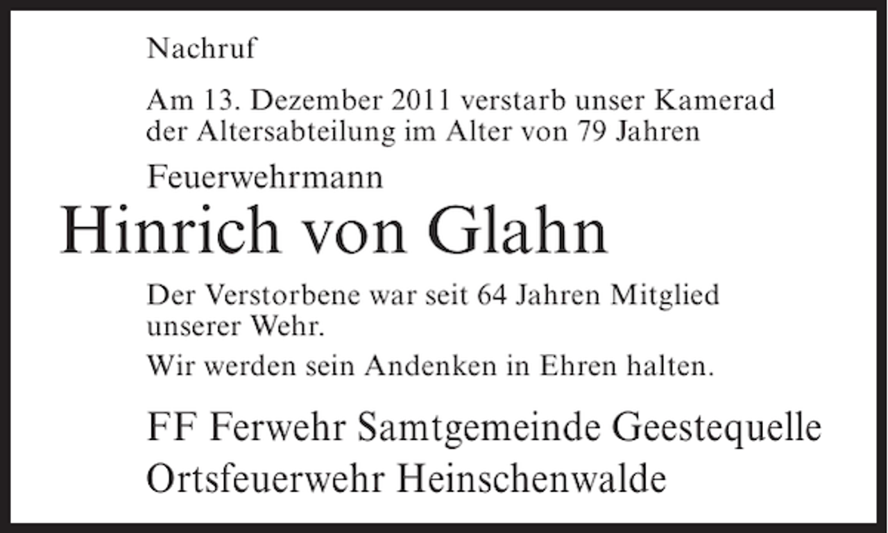<p>Nachruf<br />Am 13. Dezember 2011 verstarb unser Kamerad<br />der Altersabteilung im Alter von 79 Jahren</p><p>Feuerwehrmann</p><p>Hinrich von Glahn<br />Der Verstorbene war seit 64 Jahren Mitglied<br />unserer Wehr.<br />Wir werden sein Andenken in Ehren halten.</p><p>FF Ferwehr Samtgemeinde Geestequelle<br />Ortsfeuerwehr Heinschenwalde</p>