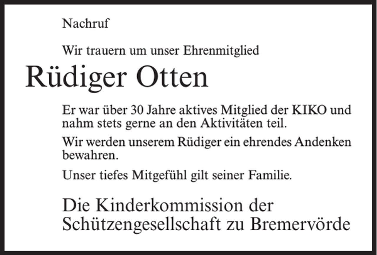 <p>Nachruf<br />Wir trauern um unser Ehrenmitglied</p><p>Rüdiger Otten<br />Er war über 30 Jahre aktives Mitglied der KIKO und<br />nahm stets gerne an den Aktivitäten teil.<br />Wir werden unserem Rüdiger ein ehrendes A<br />­ ndenken<br />bewahren.<br />Unser tiefes Mitgefühl gilt seiner Familie.</p><p>Die Kinderkommission der<br />Schützengesellschaft zu Bremervörde</p>