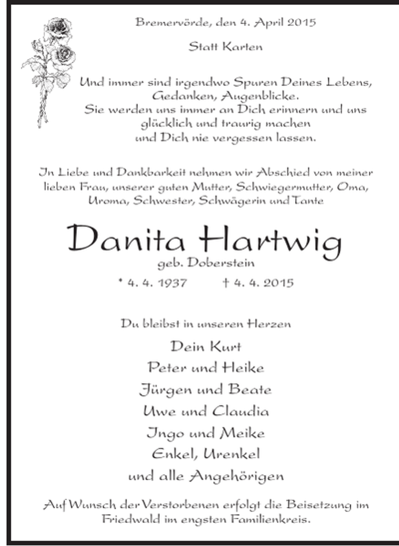 <p>Bremervörde, den 4. April 2015</p><p>Statt Karten<br />Und immer sind irgendwo Spuren Deines Lebens,<br />Gedanken, Augenblicke.<br />Sie werden uns immer an Dich erinnern und uns<br />glücklich und traurig machen<br />und Dich nie vergessen lassen.<br />In Liebe und Dankbarkeit nehmen wir Abschied von meiner<br />lieben Frau, unserer guten Mutter, Schwiegermutter, Oma,<br />Uroma, Schwester, Schwägerin und Tante</p><p>Danita Hartwig<br />geb. Doberstein</p><p>* 4. 4. 1937 † 4. 4. 2015<br />Du bleibst in unseren Herzen</p><p>Dein Kurt<br />Peter und Heike<br />Jürgen und Beate<br />Uwe und Claudia<br />Ingo und Meike<br />Enkel, Urenkel<br />und alle Angehörigen<br />Auf Wunsch der Verstorbenen erfolgt die Beisetzung im<br />Friedwald im engsten Familienkreis.</p>