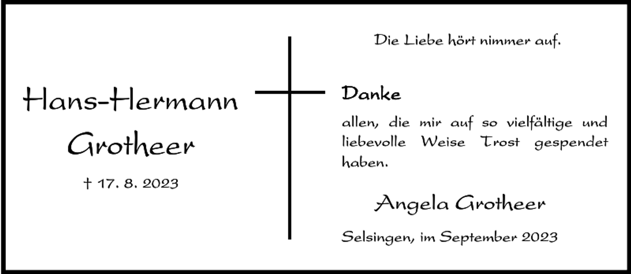 <p>Die Liebe hört nimmer auf.</p><p>Hans-Hermann<br />Grotheer<br />† 17. 8. 2023</p><p>Danke<br />allen, die mir auf so vielfältige und<br />liebevolle Weise Trost gespendet<br />haben.</p><p>Angela Grotheer<br />Selsingen, im September 2023</p>