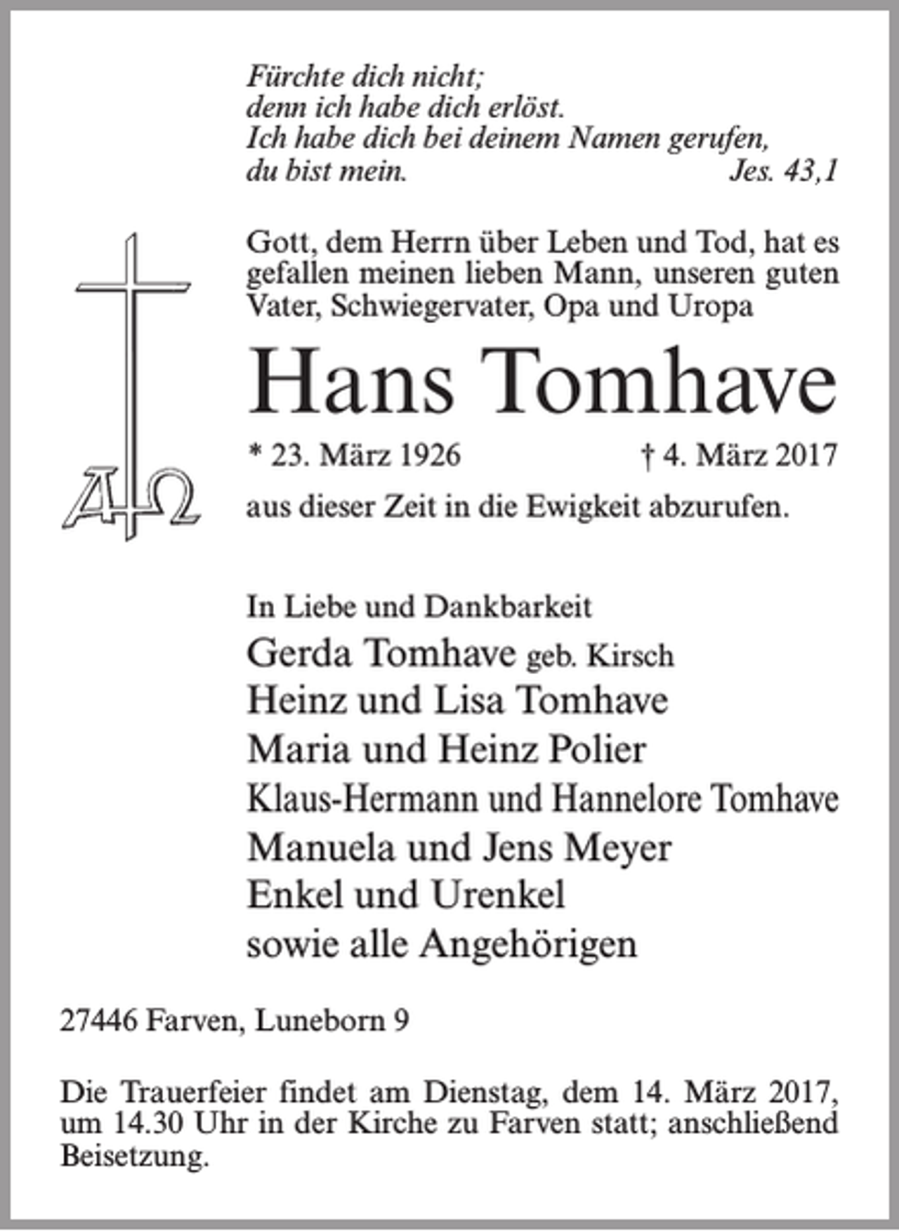 <p>Fürchte dich nicht;<br />denn ich habe dich erlöst.<br />Ich habe dich bei deinem Namen gerufen,<br />du bist mein.<br />Jes. 43,1<br />Gott, dem Herrn über Leben und Tod, hat es<br />gefallen meinen lieben Mann, unseren guten<br />Vater, Schwiegervater, Opa und Uropa</p><p>Hans Tomhave<br />* 23. März 1926</p><p>† 4. März 2017</p><p>aus dieser Zeit in die Ewigkeit abzurufen.<br />In Liebe und Dankbarkeit</p><p>Gerda Tomhave geb. Kirsch<br />Heinz und Lisa Tomhave<br />Maria und Heinz Polier<br />Klaus-Hermann und Hannelore Tomhave<br />Manuela und Jens Meyer<br />Enkel und Urenkel<br />sowie alle Angehörigen<br />27446 Farven, Luneborn 9<br />Die Trauerfeier findet am Dienstag, dem 14. März 2017,<br />um 14.30 Uhr in der Kirche zu Farven statt; anschließend<br />Beisetzung.</p>
